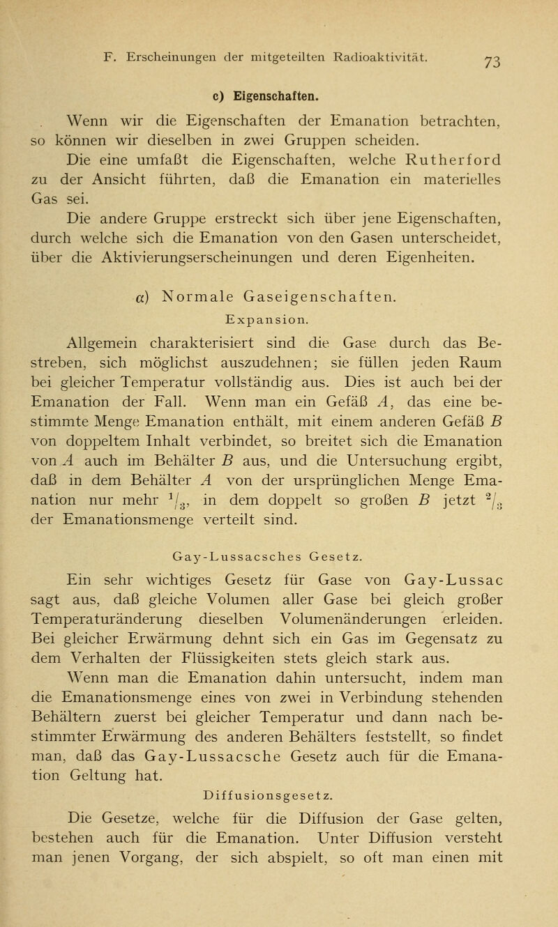 c) Eigenschaften. Wenn wir die Eigenschaften der Emanation betrachten, so können wir dieselben in zwei Gruppen scheiden. Die eine umfaßt die Eigenschaften, welche Rutherford zu der Ansicht führten, daß die Emanation ein materielles Gas sei. Die andere Gruppe erstreckt sich über jene Eigenschaften, durch welche sich die Emanation von den Gasen unterscheidet, über die Aktivierungserscheinungen und deren Eigenheiten. a) Normale Gaseigenschaften. Expansion. Allgemein charakterisiert sind die Gase durch das Be- streben, sich möglichst auszudehnen; sie füllen jeden Raum bei gleicher Temperatur vollständig aus. Dies ist auch bei der Emanation der Fall. Wenn man ein Gefäß A, das eine be- stimmte Menge Emanation enthält, mit einem anderen Gefäß B von doppeltem Inhalt verbindet, so breitet sich die Emanation von A auch im Behälter B aus, und die Untersuchung ergibt, daß in dem Behälter A von der ursprünglichen Menge Ema- nation nur mehr ^/g, in dem doppelt so großen B jetzt ^/^ der Emanationsmenge verteilt sind. Gay-Lussacsches Gesetz. Ein sehr wichtiges Gesetz für Gase von Gay-Lussac sagt aus, daß gleiche Volumen aller Gase bei gleich großer Temperaturänderung dieselben Volumenänderungen erleiden. Bei gleicher Erwärmung dehnt sich ein Gas im Gegensatz zu dem Verhalten der Flüssigkeiten stets gleich stark aus. Wenn man die Emanation dahin untersucht, indem man die Emanationsmenge eines von zwei in Verbindung stehenden Behältern zuerst bei gleicher Temperatur und dann nach be- stimmter Erwärmung des anderen Behälters feststellt, so findet man, daß das Gay-Lussacsche Gesetz auch für die Emana- tion Geltung hat. Diffusionsgesetz. Die Gesetze, welche für die Diffusion der Gase gelten, bestehen auch für die Emanation. Unter Diffusion versteht man jenen Vorgang, der sich abspielt, so oft man einen mit