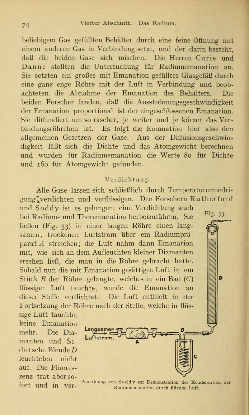 beliebigem Gas gefüllten Behälter durch eine feine Öffnung mit einem anderen Gas in Verbindung setzt, und der darin besteht, daß die beiden Gase sich mischen. Die Herren Curie und Danne stellten die Untersuchung für Radiumemanation an. Sie setzten ein großes mit Emanation gefülltes Glasgefäß durch eine ganz enge Röhre mit der Luft in Verbindung und beob- achteten die Abnahme der Emanation des Behälters. Die beiden Forscher fanden, daß die Ausströmungsgeschwindigkeit der Emanation proportional ist der eingeschlossenen Emanation. Sie diffundiert um so rascher, je weiter und je kürzer das Ver- bindungsröhrchen ist. Es folgt die Emanation hier also den allgemeinen Gesetzen der Gase. Aus der Diffusionsgeschwin- digkeit läßt sich die Dichte und das Atomgewicht berechnen und wurden für Radiumemanation die Werte 80 für Dichte und 160 für Atomgewicht gefunden. Fig- 33- Verdichtung, Alle Gase lassen sich schließlich durch Temperaturerniedri- gung'^verdichten und verflüssigen. Den Forschern Rutherford und Soddy ist es gelungen, eine Verdichtung auch bei Radium- und Thoremanation herbeizuführen. Sie ließen (Fig. 33) in einer langen Röhre einen lang- samen, trockenen Luftstrom über ein Radiumprä- parat A streichen; die Luft nahm dann Emanation mit, wie sich an dem Aufleuchten kleiner Diamanten ersehen ließ, die man in die Röhre gebracht hatte. Sobald nun die mit Emanation gesättigte Luft in em Stück B der Röhre gelangte, welches in ein Bad (C) flüssiger Luft tauchte, wurde die Emanation an dieser Stelle verdichtet. Die Luft enthielt in der Fortsetzung der Röhre nach der Stelle, welche in flüs- sige Luft tauchte. keine Emanation mehr. Die Dia- manten und S i - dotsche Blende jD leuchteten nicht auf. Die Fluores- zenz trat aber so- fort und in ver- Litgsamer Luftstrom. x\nordnung von Soddy zur Demonstration der Kondensation der Radiumemanation durch flüssige Luft.