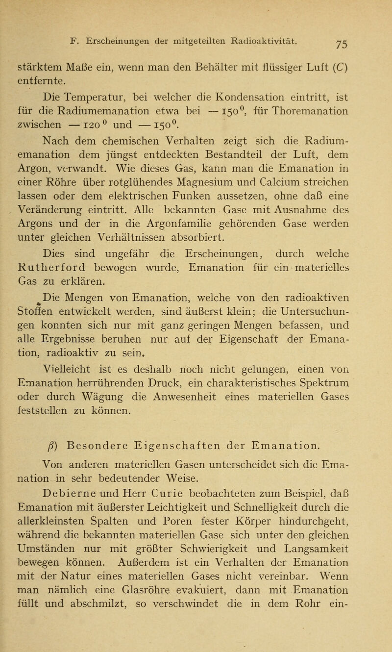 stärktem Maße ein, wenn man den Behälter mit flüssiger Luft (C) entfernte. Die Temperatur, bei welcher die Kondensation eintritt, ist für die Radiumemanation etwa bei —150^, für Thoremanation zwischen —120^ und —150^. Nach dem chemischen Verhalten zeigt sich die Radium- emanation dem jüngst entdeckten Bestandteil der Luft, dem Argon, verwandt. Wie dieses Gas, kann man die Emanation in einer Röhre über rotglühendes Magnesium und Calcium streichen lassen oder dem elektrischen Funken aussetzen, ohne daß eine Veränderung eintritt. Alle bekannten Gase mit Ausnahme des Argons und der in die Argonfamilie gehörenden Gase werden unter gleichen Verhältnissen absorbiert. Dies sind ungefähr die Erscheinungen, durch welche Rutherford bewogen wurde, Emanation für ein materielles Gas zu erklären. Die Mengen von Emanation, welche von den radioaktiven Stoffen entwickelt werden, sind äußerst klein; die Untersuchun- gen konnten sich nur mit ganz geringen Mengen befassen, und alle Ergebnisse beruhen nur auf der Eigenschaft der Emana- tion, radioaktiv zu sein. Vielleicht ist es deshalb noch nicht gelungen, einen von Emanation herrührenden Druck, ein charakteristisches Spektrum oder durch Wägung die Anwesenheit eines materiellen Gases feststellen zu können. ß) Besondere Eigenschaften der Emanation. Von anderen materiellen Gasen unterscheidet sich die Ema- nation in sehr bedeutender Weise. Debierne und Herr Curie beobachteten zum Beispiel, daß Emanation mit äußerster Leichtigkeit und Schnelligkeit durch die allerkleinsten Spalten und Poren fester Körper hindurchgeht, während die bekannten materiellen Gase sich unter den gleichen Umständen nur mit größter Schwierigkeit und Langsamkeit bewegen können. Außerdem ist ein Verhalten der Emanation mit der Natur eines materiellen Gases nicht vereinbar. Wenn man nämlich eine Glasröhre evakuiert, dann mit Emanation füllt und abschmilzt, so verschwindet die in dem Rohr ein-