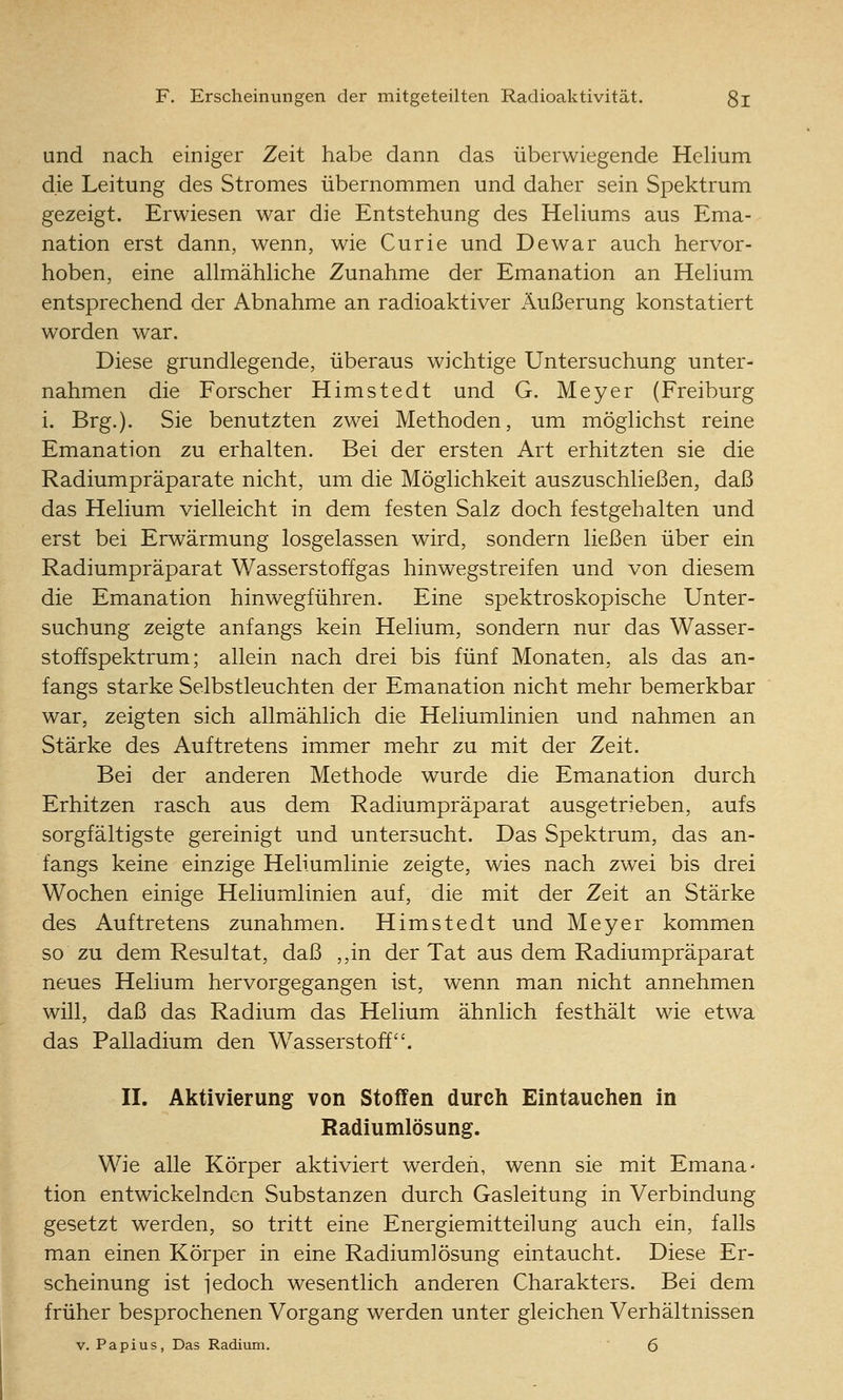 und nach einiger Zeit habe dann das überwiegende Hehum die Leitung des Stromes übernommen und daher sein Spektrum gezeigt. Erwiesen war die Entstehung des Hehums aus Ema- nation erst dann, wenn, wie Curie und De war auch hervor- hoben, eine allmähHche Zunahme der Emanation an Hehum entsprechend der Abnahme an radioaktiver Äußerung konstatiert worden war. Diese grundlegende, überaus wichtige Untersuchung unter- nahmen die Forscher Himstedt und G. Meyer (Freiburg i. Brg.). Sie benutzten zwei Methoden, um möglichst reine Emanation zu erhalten. Bei der ersten Art erhitzten sie die Radiumpräparate nicht, um die Möglichkeit auszuschließen, daß das Helium vielleicht in dem festen Salz doch festgehalten und erst bei Erwärmung losgelassen wird, sondern ließen über ein Radiumpräparat Wasserstoffgas hinwegstreifen und von diesem die Emanation hinwegführen. Eine spektroskopische Unter- suchung zeigte anfangs kein Helium, sondern nur das Wasser- stoffspektrum; allein nach drei bis fünf Monaten, als das an- fangs starke Selbstleuchten der Emanation nicht mehr bemerkbar war, zeigten sich allmähhch die Heliumlinien und nahmen an Stärke des Auftretens immer mehr zu mit der Zeit. Bei der anderen Methode wurde die Emanation durch Erhitzen rasch aus dem Radiumpräparat ausgetrieben, aufs sorgfältigste gereinigt und untersucht. Das Spektrum, das an- fangs keine einzige Heliumlinie zeigte, wies nach zwei bis drei Wochen einige Heliumlinien auf, die mit der Zeit an Stärke des Auftretens zunahmen. Himstedt und Meyer kommen so zu dem Resultat, daß ,,in der Tat aus dem Radiumpräparat neues Helium hervorgegangen ist, wenn man nicht annehmen will, daß das Radium das Helium ähnlich festhält wie etwa das Palladium den Wasserstoff. II. Aktivierung von Stoffen durch Eintauchen in Radiumlösung. Wie alle Körper aktiviert werden, wenn sie mit Emana- tion entwickelnden Substanzen durch Gasleitung in Verbindung gesetzt werden, so tritt eine Energiemitteilung auch ein, falls man einen Körper in eine Radiumlösung eintaucht. Diese Er- scheinung ist iedoch wesentlich anderen Charakters. Bei dem früher besprochenen Vorgang werden unter gleichen Verhältnissen