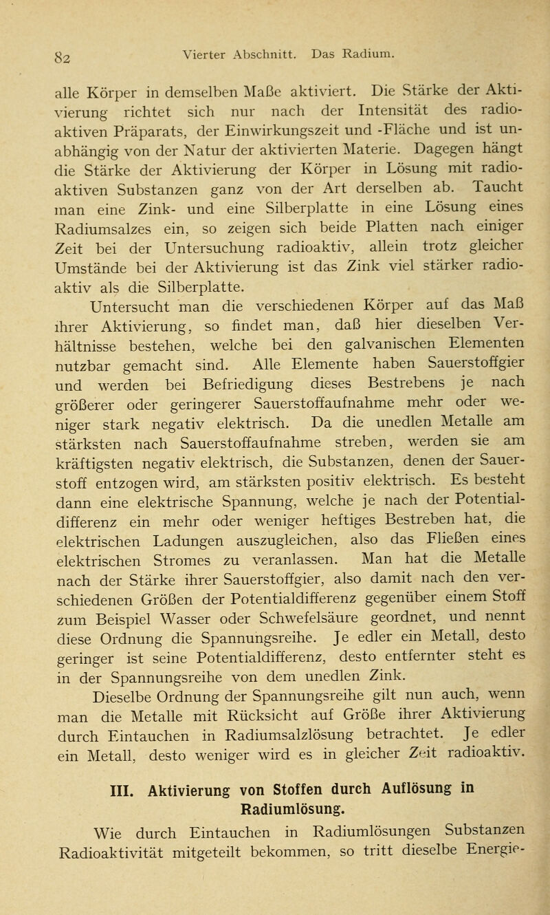 alle Körper in demselben Maße aktiviert. Die Stärke der Akti- vierung richtet sich nur nach der Intensität des radio- aktiven Präparats, der Einwirkungszeit und -Fläche und ist un- abhängig von der Natur der aktivierten Materie. Dagegen hängt die Stärke der Aktivierung der Körper in Lösung mit radio- aktiven Substanzen ganz von der Art derselben ab. Taucht man eine Zink- und eine Silberplatte in eine Lösung eines Radiumsalzes ein, so zeigen sich beide Platten nach einiger Zeit bei der Untersuchung radioaktiv, allein trotz gleicher Umstände bei der Aktivierung ist das Zink viel stärker radio- aktiv als die Silberplatte. Untersucht man die verschiedenen Körper auf das Maß ihrer Aktivierung, so findet man, daß hier dieselben Ver- hältnisse bestehen, welche bei den galvanischen Elementen nutzbar gemacht sind. Alle Elemente haben Sauerstoffgier und werden bei Befriedigung dieses Bestrebens je nach größerer oder geringerer Sauerstoffaufnahme mehr oder we- niger stark negativ elektrisch. Da die unedlen Metalle am stärksten nach Sauerstoffaufnahme streben, werden sie am kräftigsten negativ elektrisch, die Substanzen, denen der Sauer- stoff entzogen wird, am stärksten positiv elektrisch. Es besteht dann eine elektrische Spannung, welche je nach der Potential- differenz ein mehr oder weniger heftiges Bestreben hat, die elektrischen Ladungen auszugleichen, also das Fließen eines elektrischen Stromes zu veranlassen. Man hat die Metalle nach der Stärke ihrer Sauerstoffgier, also damit nach den ver- schiedenen Größen der Potentialdifferenz gegenüber einem Stoff zum Beispiel Wasser oder Schwefelsäure geordnet, und nennt diese Ordnung die Spannungsreihe. Je edler ein Metall, desto geringer ist seine Potentialdifferenz, desto entfernter steht es in der Spannungsreihe von dem unedlen Zink. Dieselbe Ordnung der Spannungsreihe gilt nun auch, wenn man die Metalle mit Rücksicht auf Größe ihrer Aktivierung durch Eintauchen in Radiumsalzlösung betrachtet. Je edler ein Metall, desto weniger wird es in gleicher Zeit radioaktiv. III. Aktivierung von Stoffen durch Auflösung in Radiumlösung. Wie durch Eintauchen in Radiumlösungen Substanzen Radioaktivität mitgeteüt bekommen, so tritt dieselbe Energie-