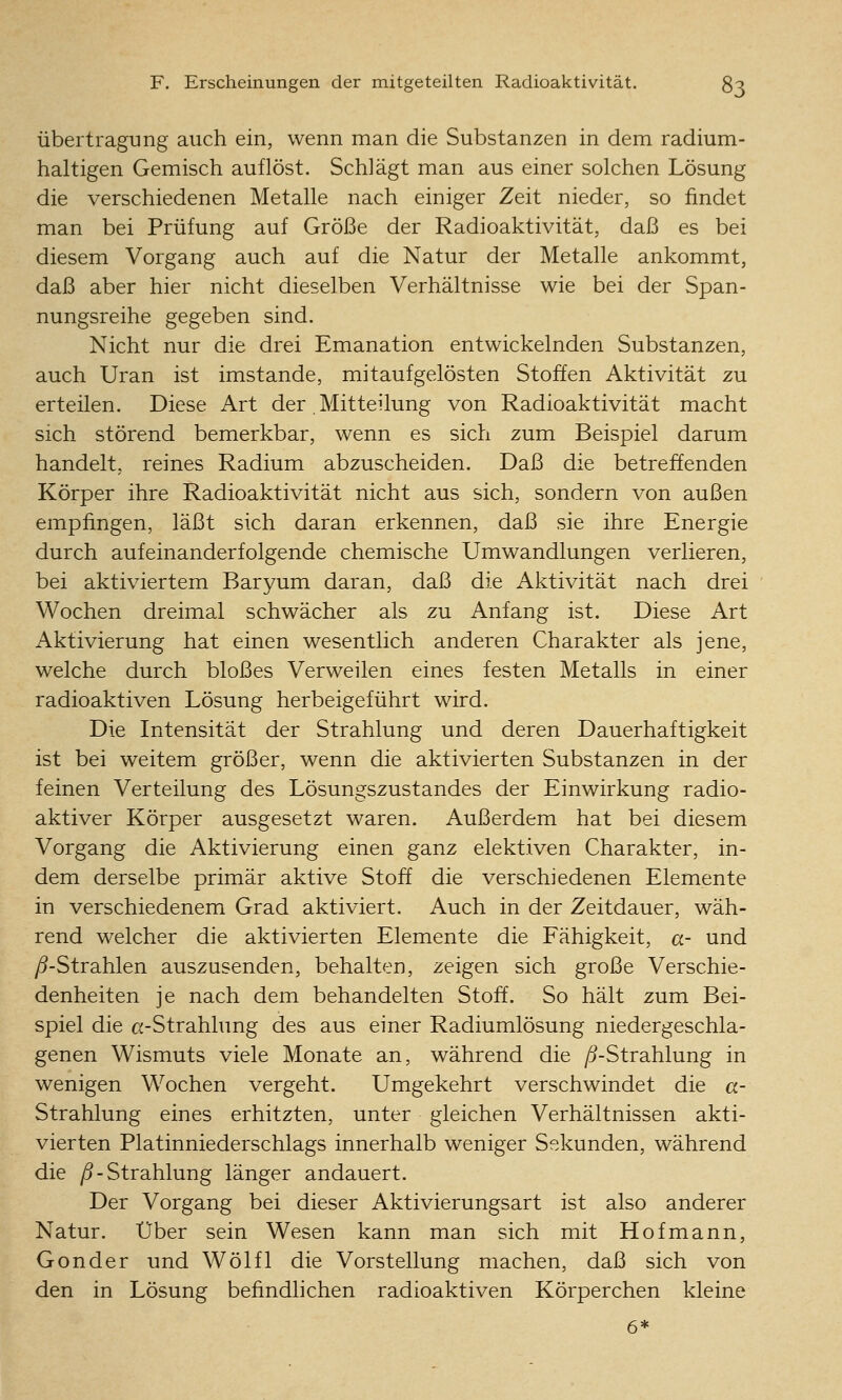 Übertragung auch ein, wenn man die Substanzen in dem radium- haltigen Gemisch auflöst. Schlägt man aus einer solchen Lösung die verschiedenen Metalle nach einiger Zeit nieder, so findet man bei Prüfung auf Größe der Radioaktivität, daß es bei diesem Vorgang auch auf die Natur der Metalle ankommt, daß aber hier nicht dieselben Verhältnisse wie bei der Span- nungsreihe gegeben sind. Nicht nur die drei Emanation entwickelnden Substanzen, auch Uran ist imstande, mitaufgelösten Stoffen Aktivität zu erteilen. Diese Art der . Mitteilung von Radioaktivität macht sich störend bemerkbar, wenn es sich zum Beispiel darum handelt, reines Radium abzuscheiden. Daß die betreffenden Körper ihre Radioaktivität nicht aus sich, sondern von außen empfingen, läßt sich daran erkennen, daß sie ihre Energie durch aufeinanderfolgende chemische Umwandlungen verlieren, bei aktiviertem Baryum daran, daß die Aktivität nach drei Wochen dreimal schwächer als zu Anfang ist. Diese Art Aktivierung hat einen wesentlich anderen Charakter als jene, welche durch bloßes Verweilen eines festen Metalls in einer radioaktiven Lösung herbeigeführt wird. Die Intensität der Strahlung und deren Dauerhaftigkeit ist bei weitem größer, wenn die aktivierten Substanzen in der feinen Verteilung des Lösungszustandes der Einwirkung radio- aktiver Körper ausgesetzt waren. Außerdem hat bei diesem Vorgang die Aktivierung einen ganz elektiven Charakter, in- dem derselbe primär aktive Stoff die verschiedenen Elemente in verschiedenem Grad aktiviert. Auch in der Zeitdauer, wäh- rend welcher die aktivierten Elemente die Fähigkeit, a- und /5-Strahlen auszusenden, behalten, zeigen sich große Verschie- denheiten je nach dem behandelten Stoff. So hält zum Bei- spiel die a-Strahlung des aus einer Radiumlösung niedergeschla- genen Wismuts viele Monate an, während die /^-Strahlung in wenigen Wochen vergeht. Umgekehrt verschwindet die a- Strahlung eines erhitzten, unter gleichen Verhältnissen akti- vierten Platinniederschlags innerhalb weniger Sekunden, während die yö-Strahlung länger andauert. Der Vorgang bei dieser Aktivierungsart ist also anderer Natur. Über sein Wesen kann man sich mit Hof mann, Gonder und Wölfl die Vorstellung machen, daß sich von den in Lösung befindlichen radioaktiven Körperchen kleine