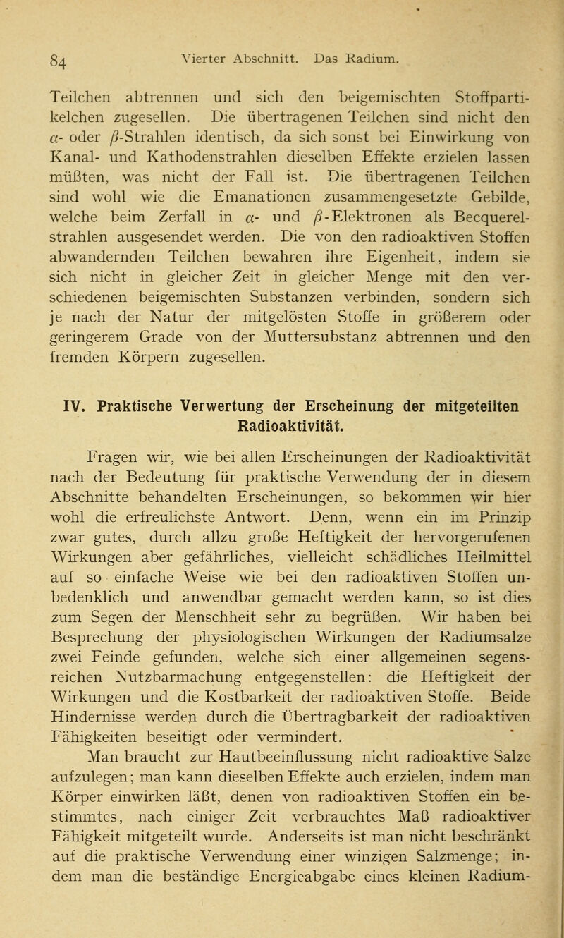 Teilchen abtrennen und sich den beigemischten Stoffparti- kelchen zugesellen. Die übertragenen Teilchen sind nicht den a- oder /5-Strahlen identisch, da sich sonst bei Einwirkung von Kanal- und Kathodenstrahlen dieselben Effekte erzielen lassen müßten, was nicht der Fall ist. Die übertragenen Teilchen sind wohl wie die Emanationen zusammengesetzte Gebilde, welche beim Zerfall in a- und /^-Elektronen als Becquerel- strahlen ausgesendet werden. Die von den radioaktiven Stoffen abwandernden Teilchen bewahren ihre Eigenheit, indem sie sich nicht in gleicher Zeit in gleicher Menge mit den ver- schiedenen beigemischten Substanzen verbinden, sondern sich je nach der Natur der mitgelösten Stoffe in größerem oder geringerem Grade von der Muttersubstanz abtrennen und den fremden Körpern zugesellen. IV. Praktische Verwertung der Erscheinung der mitgeteilten Radioaktivität. Fragen wir, wie bei allen Erscheinungen der Radioaktivität nach der Bedeutung für praktische Verwendung der in diesem Abschnitte behandelten Erscheinungen, so bekommen wir hier wohl die erfreulichste Antwort. Denn, wenn ein im Prinzip zwar gutes, durch allzu große Heftigkeit der hervorgerufenen Wirkungen aber gefährliches, vielleicht schädliches Heilmittel auf so einfache Weise wie bei den radioaktiven Stoffen un- bedenklich und anwendbar gemacht werden kann, so ist dies zum Segen der Menschheit sehr zu begrüßen. Wir haben bei Besprechung der physiologischen Wirkungen der Radiumsalze zwei Feinde gefunden, welche sich einer allgemeinen segens- reichen Nutzbarmachung entgegenstellen: die Heftigkeit der Wirkungen und die Kostbarkeit der radioaktiven Stoffe. Beide Hindernisse werden durch die Ubertragbarkeit der radioaktiven Fähigkeiten beseitigt oder vermindert. Man braucht zur Hautbeeinfiussung nicht radioaktive Salze aufzulegen; man kann dieselben Effekte auch erzielen, indem man Körper einwirken läßt, denen von radioaktiven Stoffen ein be- stimmtes, nach einiger Zeit verbrauchtes Maß radioaktiver Fähigkeit mitgeteilt wurde. Anderseits ist man nicht beschränkt auf die praktische Verwendung einer winzigen Salzmenge; in- dem man die beständige Energieabgabe eines kleinen Radium-