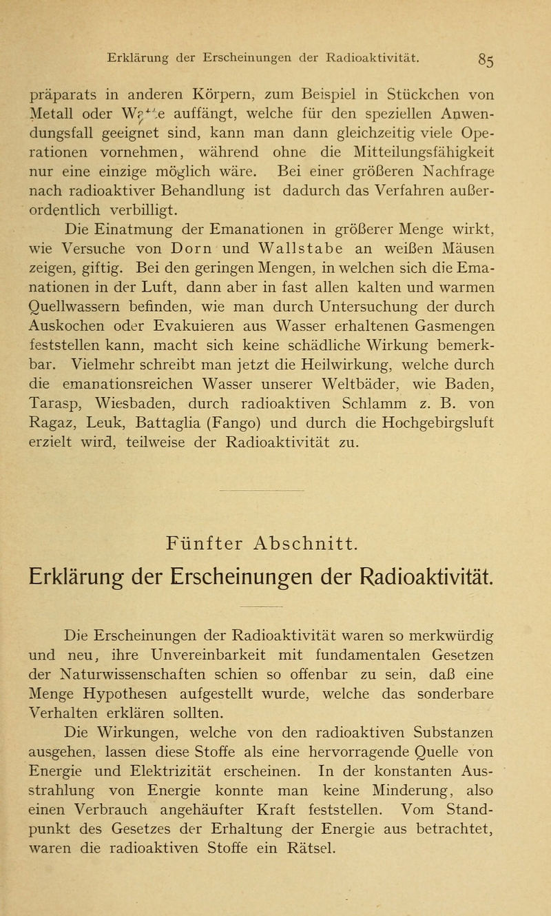 Präparats in anderen Körpern, zum Beispiel in Stückchen von Metall oder Wr^'e auffängt, welche für den speziellen Anwen- dungsfall geeignet sind, kann man dann gleichzeitig viele Ope- rationen vornehmen, während ohne die Mitteilungsfähigkeit nur eine einzige möglich wäre. Bei einer größeren Nachfrage nach radioaktiver Behandlung ist dadurch das Verfahren außer- ordentlich verbilligt. Die Einatmung der Emanationen in größerer Menge wirkt, wie Versuche von Dorn und Wallstabe an weißen Mäusen zeigen, giftig. Bei den geringen Mengen, in welchen sich die Ema- nationen in der Luft, dann aber in fast allen kalten und warmen Quellwassern befinden, wie man durch Untersuchung der durch Auskochen oder Evakuieren aus Wasser erhaltenen Gasmengen feststellen kann, macht sich keine schädliche Wirkung bemerk- bar. Vielmehr schreibt man jetzt die Heilwirkung, welche durch die emanationsreichen Wasser unserer Weltbäder, wie Baden, Tarasp, Wiesbaden, durch radioaktiven Schlamm z. B. von Ragaz, Leuk, Battaglia (Fango) und durch die Hochgebirgsluft erzielt wird, teilweise der Radioaktivität zu. Fünfter Abschnitt. Erklärung der Erscheinungen der Radioaktivität. Die Erscheinungen der Radioaktivität waren so merkwürdig und neu, ihre Unvereinbarkeit mit fundamentalen Gesetzen der Naturwissenschaften schien so offenbar zu sein, daß eine Menge Hypothesen aufgestellt wurde, welche das sonderbare Verhalten erklären sollten. Die Wirkungen, welche von den radioaktiven Substanzen ausgehen, lassen diese Stoffe als eine hervorragende Quelle von Energie und Elektrizität erscheinen. In der konstanten Aus- strahlung von Energie konnte man keine Minderung, also einen Verbrauch angehäufter Kraft feststellen. Vom Stand- punkt des Gesetzes der Erhaltung der Energie aus betrachtet, waren die radioaktiven Stoffe ein Rätsel.