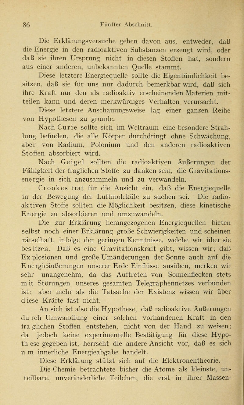 Die Erklärungsversuche gehen davon aus, entweder, daß die Energie in den radioaktiven Substanzen erzeugt wird, oder daß sie ihren Ursprung nicht in diesen Stoffen hat, sondern aus einer anderen, unbekannten Quelle stammt. Diese letztere Energiequelle sollte die Eigentümlichkeit be- sitzen, daß sie für uns nur dadurch bemerkbar wird, daß sich ihre Kraft nur den als radioaktiv erscheinenden Materien mit- teilen kann und deren merkwürdiges Verhalten verursacht. Diese letztere Anschauungsweise lag einer ganzen Reihe von Hypothesen zu gründe. Nach Curie sollte sich im Weltraum eine besondere Strah- lung befinden, die alle Körper durchdringt ohne Schwächung, aber von Radium, Polonium und den anderen radioaktiven Stoffen absorbiert wird. Nach Geigel sollten die radioaktiven Äußerungen der Fähigkeit der fraglichen Stoffe zu danken sein, die Gravitations- energie in sich anzusammeln und zu verwandeln. Crookes trat für die Ansicht ein, daß die Energiequelle in der Bewegung der Luftmoleküle zu suchen sei. Die radio- aktiven vStoffe sollten die Möglichkeit besitzen, diese kinetische Energie zu absorbieren und umzuwandeln. Die zur Erklärung herangezogenen Energiequellen bieten selbst noch einer Erklärung große Schwierigkeiten und scheinen rätselhaft, infolge der geringen Kenntnisse, welche wir über sie besitzen. Daß es eine Gravitationskraft gibt, wissen wir; daß Ex plosionen und große Umänderungen der Sonne auch auf die Energieäußerungen unserer Erde Einflüsse ausüben, merken wir sehr unangenehm, da das Auftreten von Sonnenflecken stets mit Störungen unseres gesamten Telegraphennetzes verbunden ist; aber mehr als die Tatsache der Existenz wissen wir über diese Kräfte fast nicht. An sich ist also die Hypothese, daß radioaktive Äußerungen du rch Umwandlung einer solchen vorhandenen Kraft in den fra glichen Stoffen entstehen, nicht von der Hand zu weisen; da jedoch keine experimentelle Bestätigung für diese Hypo- th ese gegeben ist, herrscht die andere Ansicht vor, daß es sich u m innerliche Energieabgabe handelt. Diese Erklärung stützt sich auf die Elektronentheorie. Die Chemie betrachtete bisher die Atome als kleinste, un- teilbare, unveränderliche Teilchen, die erst in ihrer Massen-
