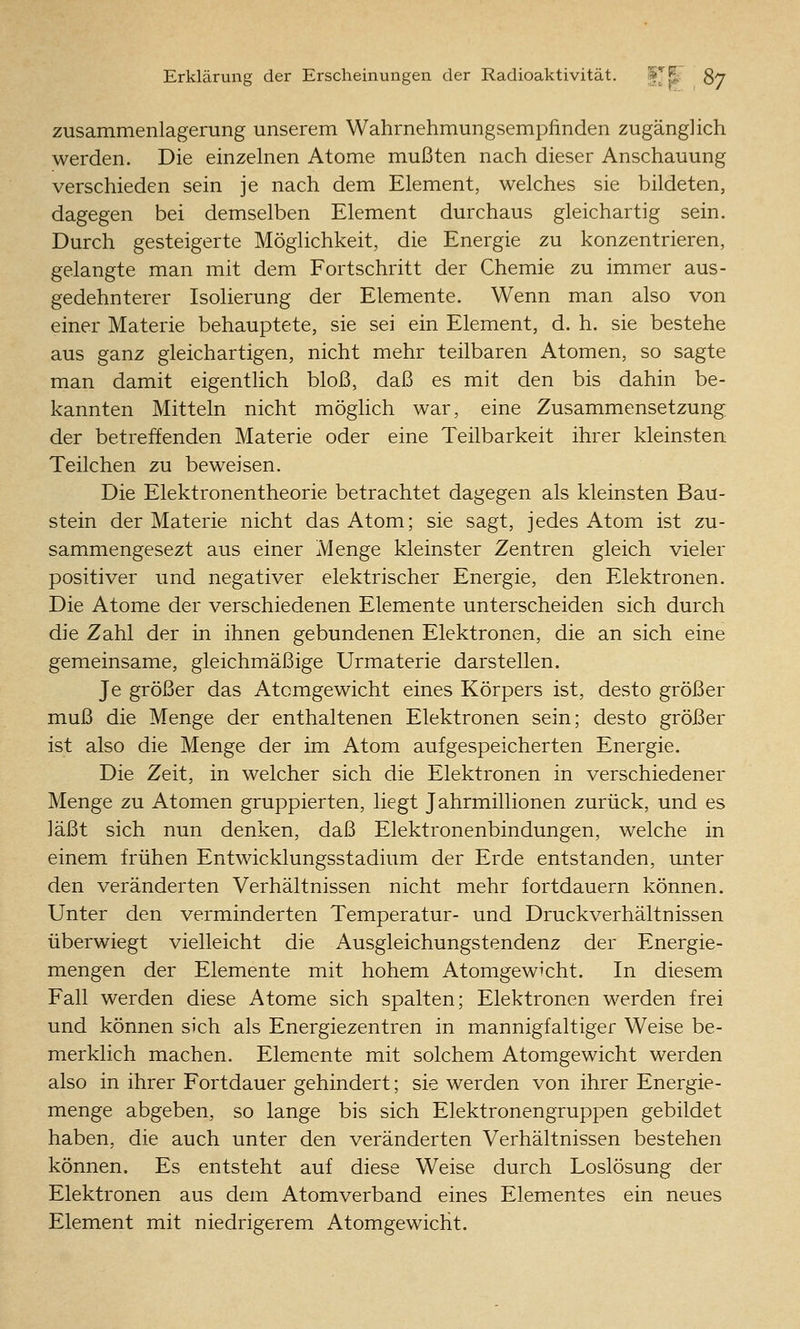 Zusammenlagerung unserem Wahrnehmungsempfinden zugänglich werden. Die einzelnen Atome mußten nach dieser Anschauung verschieden sein je nach dem Element, welches sie bildeten, dagegen bei demselben Element durchaus gleichartig sein. Durch gesteigerte Möglichkeit, die Energie zu konzentrieren, gelangte man mit dem Fortschritt der Chemie zu immer aus- gedehnterer Isolierung der Elemente. Wenn man also von einer Materie behauptete, sie sei ein Element, d. h. sie bestehe aus ganz gleichartigen, nicht mehr teilbaren Atomen, so sagte man damit eigentlich bloß, daß es mit den bis dahin be- kannten Mitteln nicht möglich war, eine Zusammensetzung der betreffenden Materie oder eine Teilbarkeit ihrer kleinsten Teilchen zu beweisen. Die Elektronentheorie betrachtet dagegen als kleinsten Bau- stein der Materie nicht das Atom; sie sagt, jedes Atom ist zu- sammengesezt aus einer Menge kleinster Zentren gleich vieler positiver und negativer elektrischer Energie, den Elektronen. Die Atome der verschiedenen Elemente unterscheiden sich durch die Zahl der in ihnen gebundenen Elektronen, die an sich eine gemeinsame, gleichmäßige Urmaterie darstellen. Je größer das Atomgewicht eines Körpers ist, desto größer muß die Menge der enthaltenen Elektronen sein; desto größer ist also die Menge der im Atom aufgespeicherten Energie. Die Zeit, in welcher sich die Elektronen in verschiedener Menge zu Atomen gruppierten, liegt Jahrmillionen zurück, und es läßt sich nun denken, daß Elektronenbindungen, welche in einem frühen Entwicklungsstadium der Erde entstanden, unter den veränderten Verhältnissen nicht mehr fortdauern können. Unter den verminderten Temperatur- und Druckverhältnissen überwiegt vielleicht die Ausgleichungstendenz der Energie- mengen der Elemente mit hohem Atomgewicht. In diesem Fall werden diese Atome sich spalten; Elektronen werden frei und können sich als Energiezentren in mannigfaltiger Weise be- merklich machen. Elemente mit solchem Atomgewicht werden also in ihrer Fortdauer gehindert; sie werden von ihrer Energie- menge abgeben, so lange bis sich Elektronengruppen gebildet haben, die auch unter den veränderten Verhältnissen bestehen können. Es entsteht auf diese Weise durch Loslösung der Elektronen aus dem Atomverband eines Elementes ein neues Element mit niedrigerem Atomgewicht.
