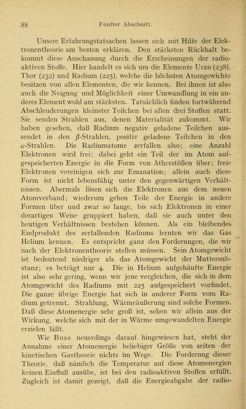 Unsere Erfahrungstatsachen lassen sich mit Hilfe der Elek- tronentheorie am besten erklären. Den stärksten Rückhalt be- kommt diese Anschauung durch die Erscheinungen der radio- aktiven Stoffe. Hier handelt es sich um die Elemente Uran (238), Thor (232) und Radium (225), welche die höchsten Atomgewichte besitzen von allen Elementen, die wir kennen. Bei ihnen ist also auch die Neigung und Möglichkeit einer Umwandlung in ein an- deres Element wohl am stärksten. Tatsächlich finden fortwährend Abschleuderungen kleinster Teilchen bei allen drei Stoffen statt. Sie senden Strahlen aus, denen Materialität zukommt. Wir haben gesehen, daß Radium negativ geladene Teilchen aus- sendet in den ^-Strahlen, positiv geladene Teilchen in den Ci-Strahlen. Die Radiumatome zerfallen also; eine Anzahl Elektronen wird frei; dabei geht ein Teil der im Atom auf- gespeicherten Energie in die Form von Ätherstößen über; freie Elektronen vereinigen sich zur Emanation; allein auch diese Form ist nicht lebensfähig unter den gegenwärtigen Verhält- nissen. Abermals lösen sich die Elektronen aus dem neuen Atomverband; wiederum gehen Teile der Energie in andere Formen über und zwar so lange, bis sich Elektronen in einer derartigen Weise gruppiert haben, daß sie auch unter den heutigen Verhältnissen bestehen können. Als ein bleibendes Endprodukt des zerfallenden Radiums lernten wir das Gas Helium kennen. Es entspricht ganz den Forderungen, die wir nach der Elektronentheorie stellen müssen. Sein Atomgewicht ist bedeutend niedriger als das Atomgewicht der Muttersub- stanz; es beträgt nur 4. Die in Helium aufgehäufte Energie ist also sehr gering, wenn wir jene vergleichen, die sich in dem Atomgewicht des Radiums mit 225 aufgespeichert vorfindet. Die ganze übrige Energie hat sich in anderer Form vom Ra- dium getrennt. Strahlung, Wärmeäußerung sind solche Formen. Daß diese Atomenergie sehr groß ist, sehen wir allein aus der Wirkung, welche sich mit der in Wärme umgewandelten Energie erzielen läßt. Wie Böse neuerdings darauf hingewiesen hat, steht der Annahme einer Atomenergie beliebiger Größe von selten der kinetischen Gastheorie nichts im Wege. Die Forderung dieser Theorie, daß nämlich die Temperatur auf diese Atomenergien keinen Einfluß ausübe, ist bei den radioaktiven Stoffen erfüllt. Zugleich ist damit gezeigt, daß die Energieabgabe der radio-