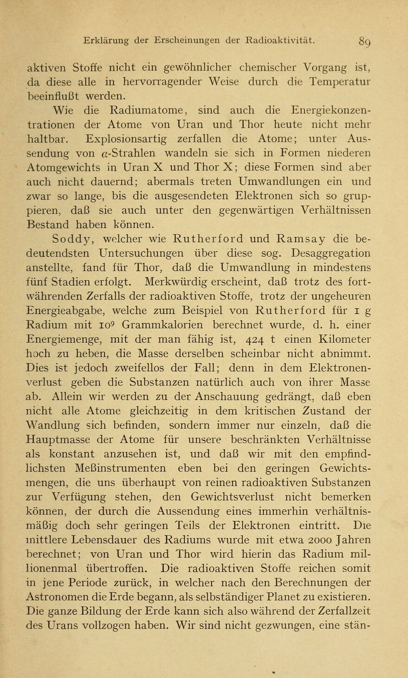 aktiven Stoffe nicht ein gewöhnlicher chemischer Vorgang ist, da diese alle in hervorragender Weise durch die Temperatur beeinflußt werden. Wie die Radiumatome, sind auch die Energiekonzen- trationen der Atome von Uran und Thor heute nicht mehr haltbar. Explosionsartig zerfallen die Atome; unter Aus- sendung von a-Strahlen wandeln sie sich in Formen niederen Atomgewichts in Uran X und Thor X; diese Formen sind aber auch nicht dauernd; abermals treten Umwandlungen ein und zwar so lange, bis die ausgesendeten Elektronen sich so grup- pieren, daß sie auch unter den gegenwärtigen Verhältnissen Bestand haben können. Soddy, welcher wie Rutherford und Ramsay die be- deutendsten Untersuchungen über diese sog. Desaggregation anstellte, fand für Thor, daß die Umwandlung in mindestens fünf Stadien erfolgt. Merkwürdig erscheint, daß trotz des fort- währenden Zerfalls der radioaktiven Stoffe, trotz der ungeheuren Energieabgabe, welche zum Beispiel von Rutherford für i g Radium mit lo^ Grammkalorien berechnet wurde, d. h. einer Energiemenge, mit der man fähig ist, 424 t einen Kilometer hoch zu heben, die Masse derselben scheinbar nicht abnimmt. Dies ist jedoch zweifellos der Fall; denn in dem Elektronen- verlust geben die Substanzen natürlich auch von ihrer Masse ab. Allein wir werden zu der Anschauung gedrängt, daß eben nicht alle Atome gleichzeitig in dem kritischen Zustand der Wandlung sich befinden, sondern immer nur einzeln, daß die Hauptmasse der Atome für unsere beschränkten Verhältnisse als konstant anzusehen ist, und daß wir mit den empfind- lichsten Meßinstrumenten eben bei den geringen Gewichts- mengen, die uns überhaupt von reinen radioaktiven Substanzen zur Verfügung stehen, den Gewichtsverlust nicht bemerken können, der durch die Aussendung eines immerhin verhältnis- mäßig doch sehr geringen Teils der Elektronen eintritt. Die mittlere Lebensdauer des Radiums wurde mit etwa 2000 Jahren berechnet; von Uran und Thor wird hierin das Radium mil- lionenmal übertroffen. Die radioaktiven Stoffe reichen somit in jene Periode zurück, in welcher nach den Berechnungen der Astronomen die Erde begann, als selbständiger Planet zu existieren. Die ganze Bildung der Erde kann sich also während der Zerfallzeit des Urans vollzogen haben. Wir sind nicht gezwungen, eine stän-