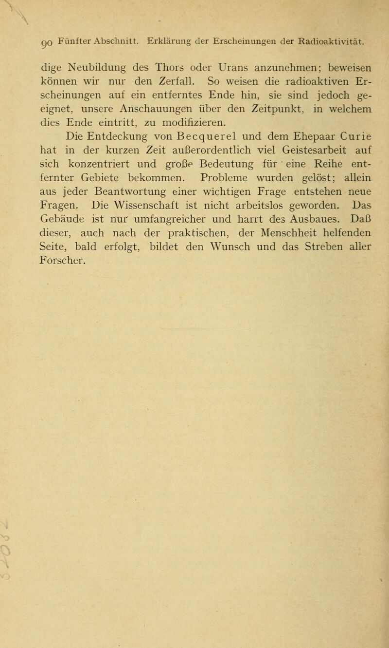 QO Fünfter Abschnitt. Erklärung der Erscheinungen der Radioaktivität. dige Neubildung des Thors oder Urans anzunehmen; beweisen können wir nur den Zerfall. So weisen die radioaktiven Er- scheinungen auf ein entferntes Ende hin, sie sind jedoch ge- eignet, unsere Anschauungen über den Zeitpunkt, in welchem dies Ende eintritt, zu modifizieren. Die Entdeckung von Becquerel und dem Ehepaar Curie hat in der kurzen Zeit außerordentlich viel Geistesarbeit auf sich konzentriert und große Bedeutung für eine Reihe ent- fernter Gebiete bekommen. Probleme wurden gelöst; allein aus jeder Beantwortung einer wichtigen Frage entstehen neue Fragen. Die Wissenschaft ist nicht arbeitslos geworden. Das Gebäude ist nur umfangreicher und harrt des Ausbaues. Daß dieser, auch nach der praktischen, der Menschheit helfenden Seite, bald erfolgt, büdet den Wunsch und das Streben aller Forscher.