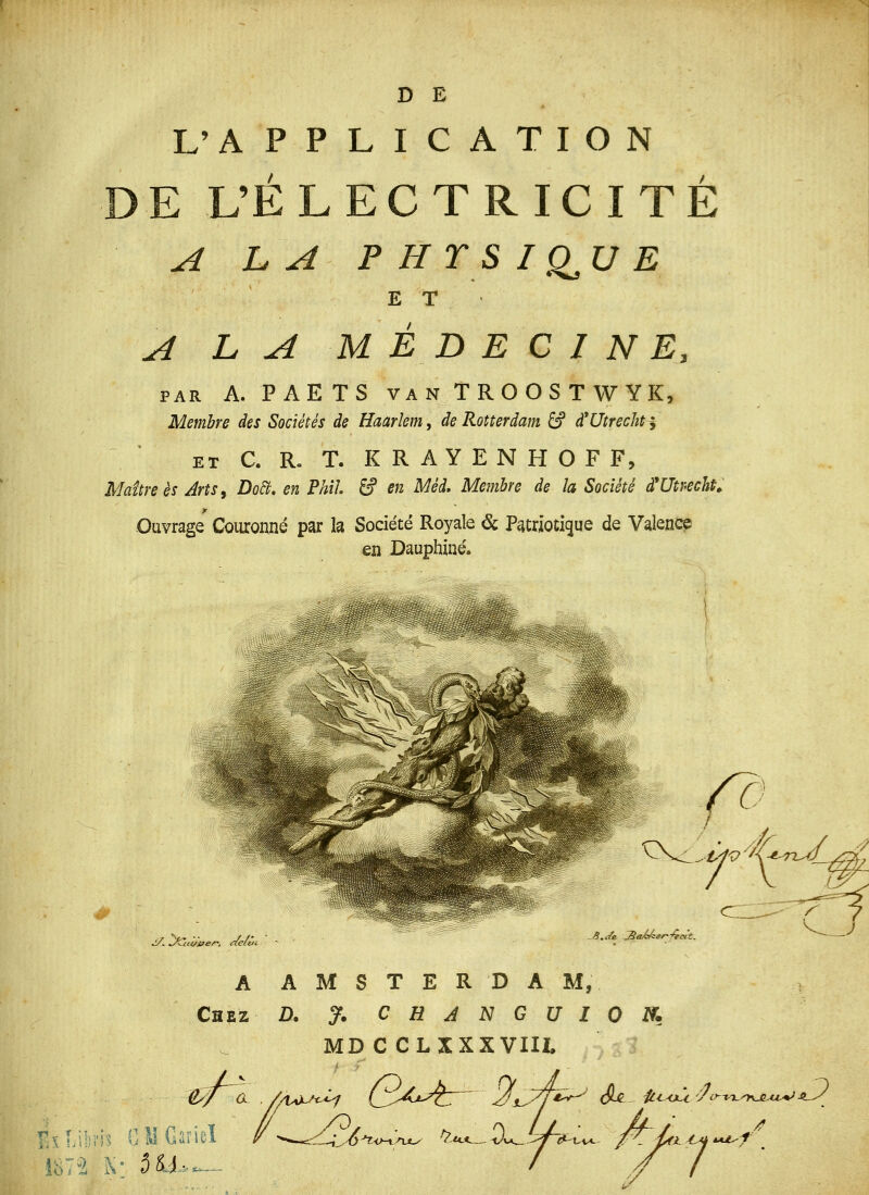 D E L'APPLICATION E UÉ L E C T R IC I T É A LA PHTSIQ^UE ET A LA MÉDECINE, PAR A. PAETS VAN TROOST WYK, Membre des Sociétés de Haarlem^ de Rotterdam âf d^Utrechtj ET C. R» T. K R A Y E N H O F F, Maure es Arts^ DoB. en Phil. S en Méd. Membre de la Société à*Utr-echt^ Ouvrage Couronné par la Société Royale & P<itrioti(3ue de Valencp en Dauphiué. J/l J^dwen, ne'e.'. S. Je ^aÂÂsr-Cfct't. A AMSTERDAM, Chez D. % CHJNGUION. MD C CLXXXVIII. / ExLi;ii'i^ CMGiirieï /- /3^ . - '^ /j ■ . , 7 ^■'4 -^o-xnx^ ^■U.*^.. Ov ^.„ ^, fL ^^ *A^f /?