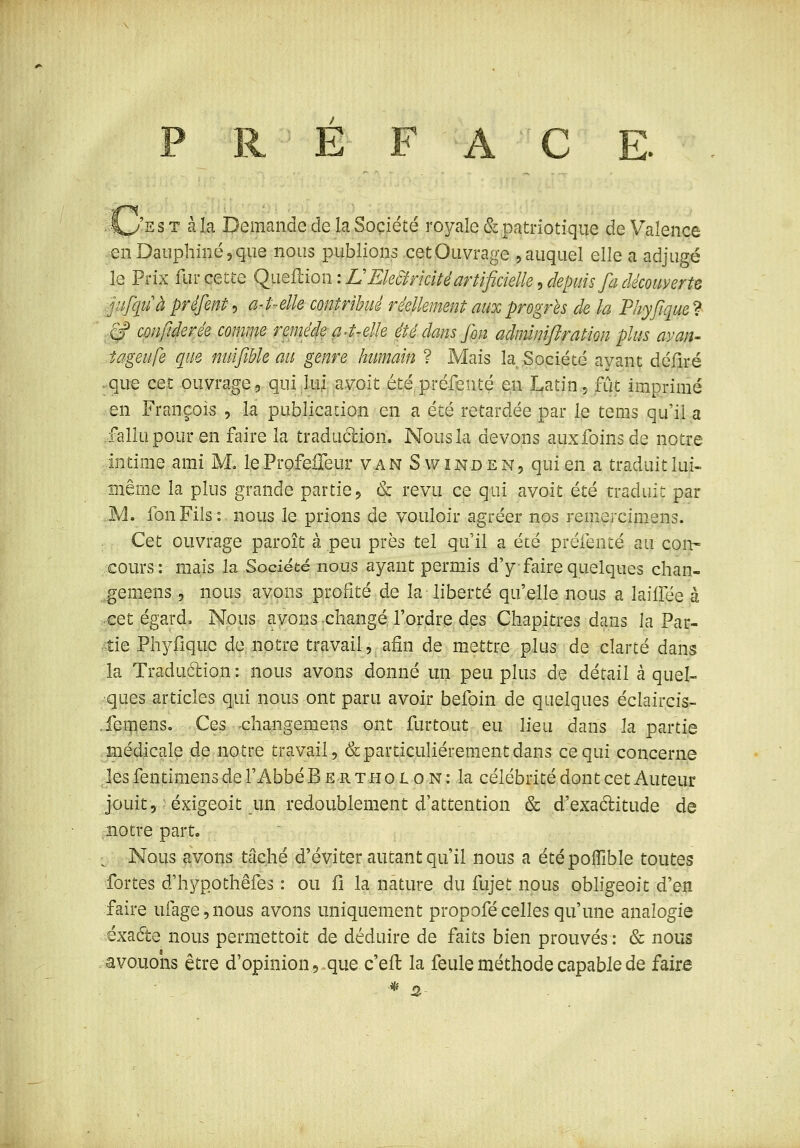 .4^'est à la Demande de la Société royale & patriotique de Valence enDauphinéjÇue nous publions cet Ouvrage , auquel elle a adjugé le Prix fur cette QyiQiiion: EEMrkité artificielle:, depuis fa découy^^^^ ;^iijquà préfent, a4-elle contribué réellement aux progrès de la Phyfique ? ■ .,§? confiderée comme remé4ea4~elle été dans fin admlmftration plus avan- îageufe que nuifible au genre humain ? Mais la Société ayant déliré .que cet ouvrage, qui lui a voit étépréfenté en Latin 5 fût imprimé en François , la publication en a été retardée par le tems qu'il a fallu pour en faire la traduélion. Nous la devons aux foins de notre intime ami M, leProfeileur van Swînden, qui en a traduit lui- même la plus grande partie, & revu ce qui avoit été traduit par M. fonFils:. nous le prions de vouloir agréer nos remercimens. Cet ouvrage paroît à peu près tel qu'il a été préfenté au con- cours: mais la Société nous ayant permis d'y faire quelques chan- gemens 5 nous avons profité de la liberté qu'elle nous a lailfée à cet égard. Nous avons -changé, l'ordre des Chapitres dans la Par- AiQ Phylique de notre travail, afin de mettre plus de clarté dans la Traduélion: nous avons donné un peu plus de détail à quel- ques articles qui nous ont paru avoir befoin de quelques éclaircis- .feipenSo Ces changemens ont furtout eu lieu dans la partie ;^3aiédicale de notre travail, & particulièrement dans ce qui concerne les fentimens de l'Abbé B e r t h 010 n : la célébrité dont cet Auteur jouit, éxigeoit un redoublement d'attention & d'exaélitude de notre part. ^. Nous avons tâché d'éviter autant qu'il nous a étépoffîble toutes ■fortes d'hypothêfes : ou li la nature du fujet nous obligeoit d'en faire uiage,nous avons uniquement propofécelles qu'une analogie éxacfte nous permettoit de déduire de faits bien prouvés : & nous avouons être d'opinion, que c'eft la feule méthode capable de faire