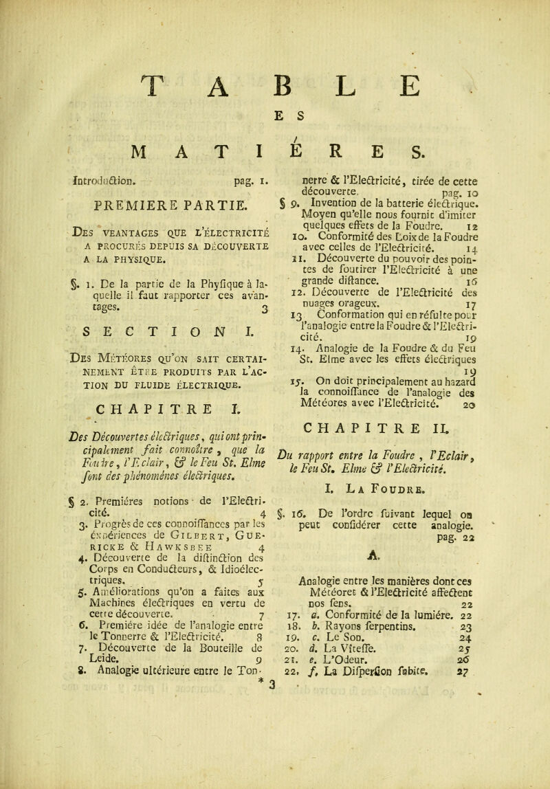 A B L E E S M AT I E R E S. întroduâ:ion. pag. i. PREMIERE PARTIE. Des veantages que lelectrîcité a procurés depuis sa découverte a la physique. §. 1. De la partie de îa Phyfique à la- quelle il faut rapporter ces avan- tages. . 3 S E C T I N I. Des Météores qu'ion sait certai- kemekt êtee produits par l ac- TION DU FLUIDE ÉLECTRiaUE. CHAPITRE L Des Découvertes électriques ^ quiontpriri' cipakment fait connoîire , que la Fouir e, f Eclair, ^ le Feu St. Elme font des phénomènes électriques» S 2. Premières notioDs - de l'Eleflri- cité. 4 3. Progrès de ces cooDoiiïances par les expériences de Gilbert, Gue- RICKE & HawKSBEE 4 4. Découverte de la diftinétion des Corps en Condudeurs, & Idioélec- triques. 5 5. Améliorations qu'on a faites aux Machines éleftriques en vertu de cetre découverie. 7 6. Première idée de l'analogie entre le TooDerre & l'Eledricité. 8 7. Découverte de la Bouteille de Leide. 9 8. Analogie ultérieure entre le Ton- nerre & l'EIedlricité, tirée de cette découverte, pag. 10 S 9. Invention de la batterie éiedlrique. Moyen qu'elle nous fournie d'imiter quelques effets de la Foudre. 12 10. Conformité des Loixde la Foudre avec celles de l'Electricité. 14 11. Découverte du pouvoir des poin- tes de foutirer rEIe6Lricité à une grande diftance. \<5 12. Découverte de l'Elearicité des nuages orageux. 17 13 Conformation qui enréfultepocr l'analogie entre la Foudre & rEleftri- cité. 19 14. Analogie de la Foudre & du Feu St. Elrae avec les effets électriques 19 15. On doit principalement au hazard la connoiflance de l'analogie des Météores avec l'Eleâiricité. 20 CHAPITRE IL Du rapport entre la Foudre , VEclair, le Feu St, Elme âf l'Eleàricîté. L La Foudre. §, 1(5, Ete l'ordre fuivant lequel on peut coniidérer cette analogie. pag. 22 A. Analogie entre les manières dont ces Météorec & l'EIearicité affeûent DOS fens. 22 17. c. Conformité de la lumière. 22 18. h. Rayons ferpentins. 23 19. c. Le Son, 24 20. d, La Vîteffe. 25 21. e, L'Odeur, 2x5 22. /, La DifperiioD fiubite. 27