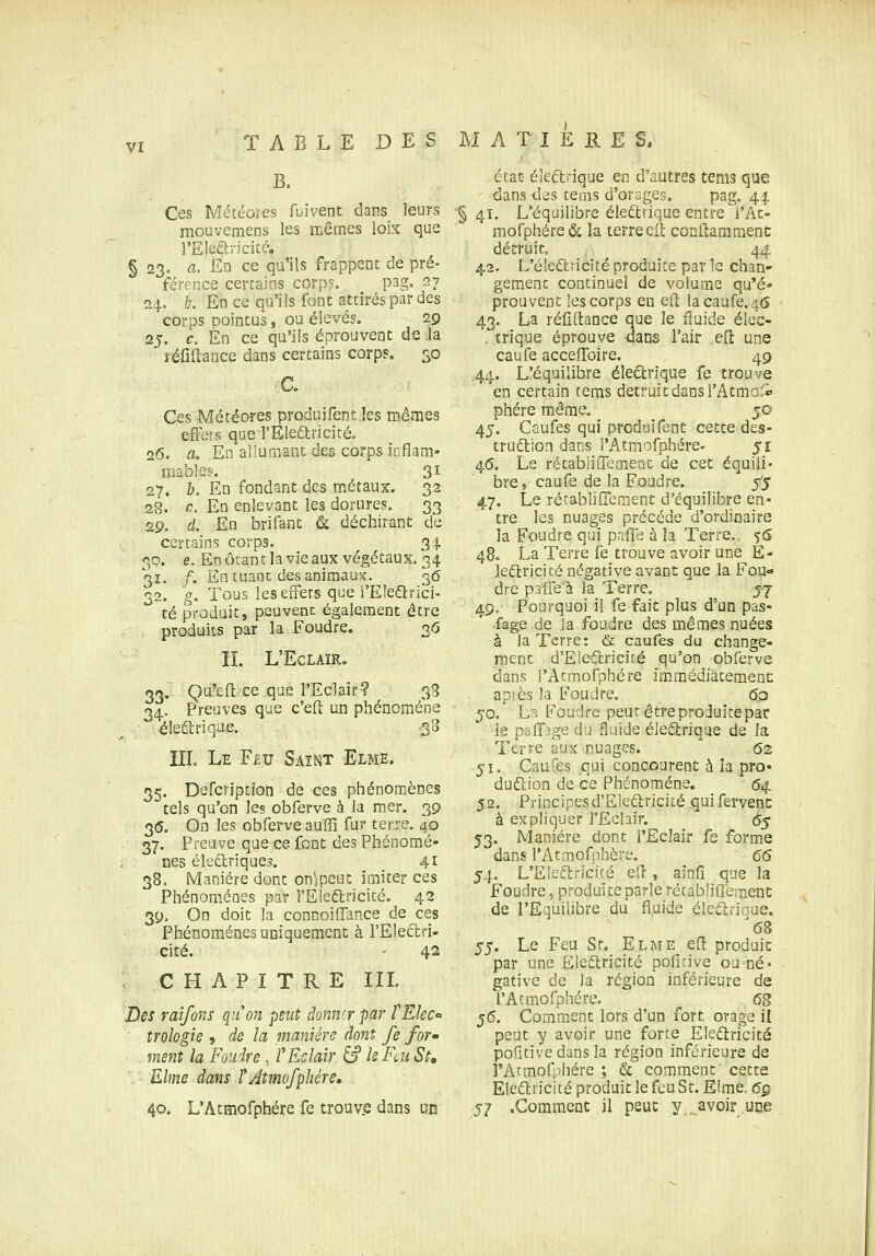 B. Ces Météores fuivent dans leurs mouvemens les mêmes loix que VElcdn-icitéo § 23. a. En ce qu'ils frappent de pré- férrnce certains corps. pag. 27 24. &. En ce qu'ils font attirés par des corps pointus, ou élevés. 29 25. c. En ce qu'ils éprouvent de la réiiflaace dans certains corps. 30 Ces'Météores produifent les mêmes effets quel'Elearicité. 26. a. En allumant des corps inflam- mablss. 31 27. b. En fondant des métaux. 32 28. c. En enlevant les dorures. 33 29. d. En brifant & déchirant de certains corps. 34 30. e, Eoôtanclavieaux végétaux. 34 31. /. En tuant des aniraauK. 36 32. g. Tous les effets que i'Eledlrici- té produit, peuvent également être produits par la Foudre. 3<j IL L'ECLAÏR. 33. Qu'eft ce que l'Eclair? 38 34. Preuves que c'efl un phénomène éleftriqae. -38 IIL Le Fêu Saint Elme. 35. Defcription de ces phénomènes tels qu'on les obferve à la mer. 39 3(5. On les obferve aufïï fur terre. 40 37. Preuve que ce font des Phénomè- nes éledriques. 41 38. Manière dont on^peut imiter ces Phénomènes par l'Eleftricité. 42 39. On doit la connoilfance de ces Phénomènes uniquement à l'Eleâiri- cité. 42 CHAPITRE IIL Des raîfons qaon peut donner par fEleC ■ troÎQgie 9 de la manière dont Je for» ment la Foudre, ? Eclair ^ Is Feu Su . Elme dans TAtmofphére, 40. L'Atmofphére fe trouv.e dans un état éleftrique en d'autres tems que ' dans dis tems d'orages, pag, 44 ■§ 4ï. L'équilibre électrique entre^l*Ac- mofphére & la terre ell condamment détruit, 44 42. L'électricité produite par le chan- gement continuel de volume qu'é* prouvent 'escorps eu eft lacaufe.iô 43. La réfîftance que le fluide éle'c- . trique éprouve dans l'air ell: une caufe acceifoire. 49 .44. L'équilibre éledfcrique fe trouve en certain tems détruit dans l'Atmo.'i phére même. 50 45. Caufes qui produifent cette des- truélion dans l'Atmofpliére. 51 46. Le rétabjiiTemenc de cet équili- bre, caufe de la Foudre. ^1$ 47. Le récablifîement d'équilibre en* tre les nuages précède d'ordinaire la Foudre qui palB à la Terre.. ^6 480 La Terre fe trouve avoir une É- ledricité négative avant que la Fou»' dre paife'à la Terre, j-j 49, Pourquoi il fe fait plus d'un pas- fage de ia foudre des mêmes nuées à la Terre: & caufes du change- ment d'Eleffcricité qu'on obferve âans l'Atmofphére immédiatement api es la Foudre. 6,0 50. La Foudre peut être produîtepar le palfage du âuide éiedtrrque de la Terre aux nuages. 62 51. Cauies qui concourent à la pro- duftion de ce Phénomène. (54. 52. Principesd'Eiedlricité quifervenc à expliquer i'Eclair. es 53. Manière dont l'Eclair fe forme dans l'Atmofphére, 66 54. L'Eleftricité efl, ainfî que la Foudre, produite parle récabîifTement de l'Equilibre du fluide éleélrinue. $$. Le Feu Sr, Elme efl produit par une Electricité pofîtive ou né- gative de la région inférieure de rAtmofphére. 6^ 36. Comment lors d'un fort orage il peut y avoir une forte Electricité pofîtive dans la région inférieure de rAtraofphère ; & comment'cette Electricité produit le feu St. Eîmé, 6g 57 .Comment il peut y,^avoir UE»e