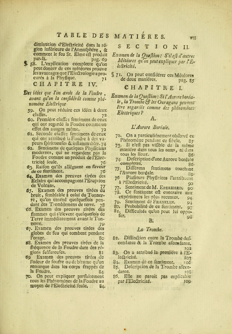 ■m diminution d'EIedlricité dans la ré- gion inférieure de l'Atmorphére , & comment le feu St, Elmeefl produit ^ par.là. pag. 69 % 58. L'explication complette qa'on peut donner de ces météores prouve ]es avantages que l'EIedlroIogie a pro- curés à la Phyfique. ji CHAPITRE IV. JD*J idées que l'on avoit de la Foudre , avant qu'on la confidérât comme phé- nomène Ek£trîque 59. On peut réduire ces idées à deux clafles. 72 (îo. Première clalTe : fentimentdeceux qui ont regardé la Foudre comme un effet àss nuages même, 72 61, Seconde clafTe: fentimens deceux qui ont attribué la Foudre à des va- peurs fpiritueufes & inflammables. 74. 02. Sencimens de quelques Phyficiens modernes, qui ne regardent pas la Foudre comme un produit de l'Elec- tricité feule. 7<S 63. Raifon qu'ils allèguent en faveur de ce fentiment, 76 ^4. Examen des preuves tirées des Eclairs qui accompagnent l'Eruption de Volcans. 77 ©5, Examen des preuves tirées du bruit, femblable à celui du Tonner- re, qu'on entend quelquefois pen- dant des Tremblemens de terre. 78 '6(5. Examen des preuves tirées des flammes qui s'élèvent quelquefois de Terre immédiatement avant le Ton- nerre. ' 79 S7. Examen des preuves tirées des globes de feu qui tombent pendant l'orage. 80 ^8. Examen des preuves tirées de la fréquence de la Foudre dans des ré- gions fulfureufes. 81 (5t} Examen des preuves tirées de l'odeur de foufre ou de bitume qu'on remarque dans les corps frappés de la Foudre. 84. 5p. Gn peut expliquer parfaitement tous les PhénoTiénes de la Foudre au mo^SD de l'Eleâricicéu feule, §4, S E C T I O N IL Examen de la Que/lion: S'ilefi d'autres Météores quon peut expliquer par l*E*' Is^ricité. § 71. On peut confidérer ces Météores de deux manières. pa», g^: CHAPITRE I, Examen de la Que fit on : SU'Jurore boréa- le , la Trombe & les Ouragans peuvent être regardés comme des phénoménes-i Electriques ? A. L'Aurore Boréale. 72, On a_ particulièrement obfervé ce Phénomène pendant ce fiècle. Sj- 73. II n'efi pas vifible de la même manière dans tous les tems, ni dans tous les lieux-. g(57 7'4. Defcription d*une Aurore boréale complette. 35, 75. DifFërens fentimens touchant l'Aurore boréale. g^. 76 Piulîeurs PhyfîcîeDS rattribuenc à l'Eleariciîé, 90 77. Sentiment de M. Eberhard. 90 78. Ce fentiment eft contraire aux expériences les plus récentes. 94 79. Sentiment de Franklin. 9I 80. Probabilité de ce feniiment. 97 81. Difficultés qu'on peut lui oppo» fen 9g B. ha Trambe. 82. Diftinélion entre la Trombe def- cendante & la Trombe afceadante, 102 83. On a attribué la preniiére à l'E» ledlricité. 103 84. Examen de ce fentiment. '06 85. Defcription de la Trombe afcen- dante. loS' 86. Elle ne paroit pas explicable parJ'Eleétrieité. 10&