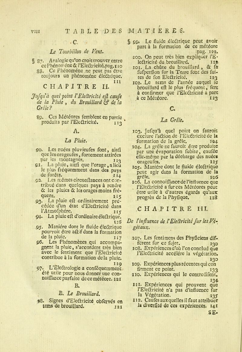 Le Tourbillon de Fenî, § 8?. Analogie qu*OD croit trou ver entre cePhénoiréne & rEIedlricité.pag.i lo 88. Ce Phénomène ne peut pas être toujours un phénomène éleûrique. CHAPITRE IL Jiifquà quel point rEle^rîcité efi caufs de la Pluie , du Brouillard ^ de la Grêle? 89. Ces Météores fembîent en partie produits par l'Eleûricité. 113 La Pluie. go. Les nuées pJuvieufes font, aisfi que les orageufes, fortement attirées par les montagnes. uo çi. La pluie, ainfi que l'orage, a lieu Je plus fréquemment dans des pays de forêts. 114 92. Les mêmes eirconHances ont con- tribué dans quelques pays à rendre & les pluies & les orages moins fré- quens., 115 g^. La pluie efî ordinairement pré- cédée d'un état d'Eledtricité dans rAtmofphére. u^ 94. La pluie eft d'ordinaire éledrique. \i6 ,g^. Manière dont le fluide éle€lrique pourroit être aâ:if dans la formation de la pluie. 117 96. Les Phénomènes,qui accompa- gnent la pluie, s'accordent très bien avec le fentiment que l'Eledlricicé contribue à la formation delà pluie. 119 97.^ L'Eledtrologie a conféquemmenc été utile pour nous donner une con- noiflance parfaite de ce météore. 121 B. E. Le Brouillard, f8. Signes d'Eledlrîcité obfervés en tems de brouillard. 121 § çg> Le fiuide éleftrique peut avoir part à la formation de ce météore ipag, 122. 100. On peut très bien expliquer l'E* ledlricité du brouillard. i2ft ICI. La chute du brouillard , & fa fufpenfion fur la Terre font des fui- tes de fon Eîeâricicé. 123 102. Le tems de l'année auquel te brouillard eft le plus fréquent, fert à confirmer que i'Ek(Sricité a parc àceMéîéore. 123 c. La Grêle. 103. Jufqu'à quel point on fauroie exclure l'adlion de l'Eleâiricité de k formation de la grêle. 1^4. Î04. La grêle ne fauFoit être produite par une évaporation fubite, caufée elle-même par la décharge des nuées orageufes. 125 105. Manière dont le fluide éleftrique peut agir dans Ja formation de la grêle. 1^6 J06. La connoilTance de l'influence que rEIedtricité a fur ces Météores peut: être utile à d'autres égards qu'aux progrès de la PhyOque. 128 CHAPITRÉ riL De Tinfluence deîEle^rîcîtêfur les.Vé'^ gétaux;. 107. Les fentimens des PhyQciens dif- férent fur ce fujer. 1-30 108. Expériences d'oî] l'onconclud que l'Eleélricité accélère la végétation. 1^30 109. Expériences plus récentes qui con firment ce point. 133 iio. Expériences qui le contredifent. 111. Expériences qui prouvent que l'Eîedlricité n'a pas d'influence fur la Végétation. 135 112. Caufes auxquelles il faut attribuer Ja diverûté de ces expérienceç. 141