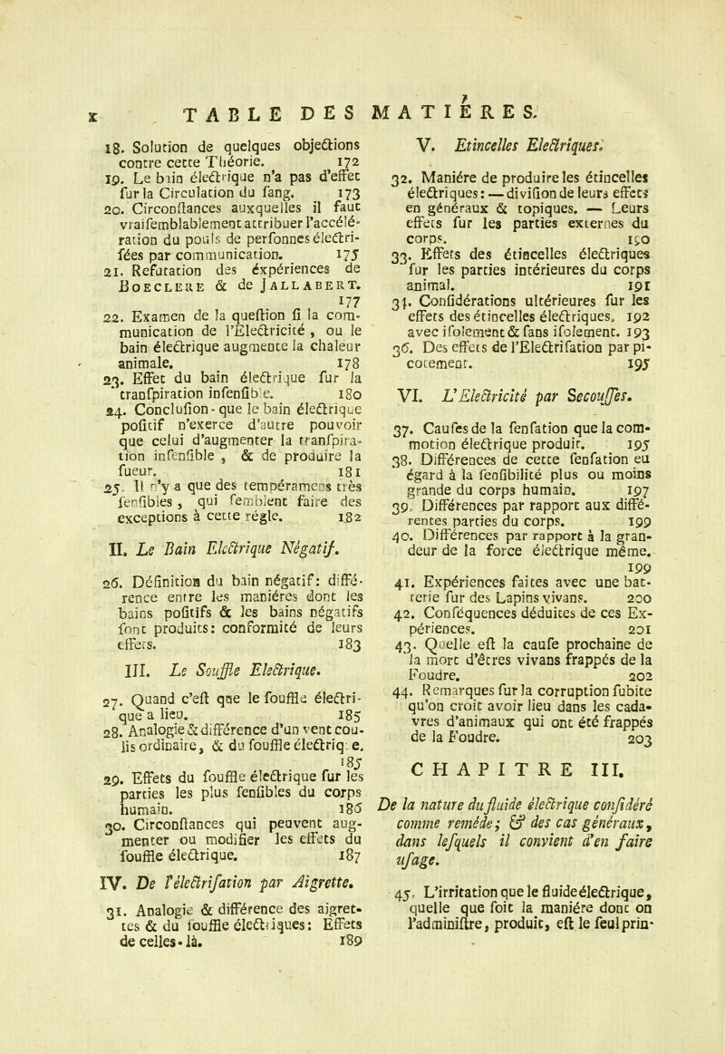 i8. Solution de quelques objeftions contre cette Théorie. 172 19. Le biio éleéliiqae n'a pas d'effet îurla Circulation du fang. 173 20. Circoodances auxquelles il faut vraifemblabiemeot attribuer l'accé'é' ration du poul? de perfonneséleâ:ri- fées par communication. 175 21. Réfutation des expériences de EOECLELIE & deJALLABERT. 177 22. Examen de la queftion fi la com- munication de l'Eledricité , ou le bain éleûrique augmente la chaleur animale, 178 23. Effet du bain éleftfique fur ia * tranfpiration infeniib e. 180 04. Conclulîon- que le bain éledtrique poficif n'exerce d'autre pouvoir que celui d'augmenter la tranfpira- lion infenflble j & de produire la fueur. 181 25. Tl r'y a que des rempéramens très feofibles , qui ferr;blent faire des exceptioiis à cette régie. 152 II. Le Bain Electrique Négatif, 26. DéfînitioH du bain négatif: diffé- rence entre les manières dont les bains pofitifs & les bains négatifs font produits: conformité de leurs effets. 183 III. Le Souffle EleBrîque. 27. Quand c'efl qiae le fouffle éleélri- que a lieu. 185 28. Analogie & différence d'un vent cou- lis ordinaire, & du fouffleéleftriq. e, 5 85 29. Effets du fouffle éledlrique fur les parties les plus fenûblcs du corps humain. i85 30. Circonftances qui peuvent aug- menter ou modifier les effets du fouffle éledrique. 187 IV. De îèledtrifatîon -par Aigrette, 31. Analogie & différence des aigret- tes & du louffle élei^ijques: Effets de celles.là. 189 V. Etincelles Ele^riquefo 32. Manière de produire les étincelles éleftriques : — diviQon de leurs effets en généraux & topiques. — Leurs effets fur les parties externes du corps. 150 33. Effets des étincelles éledlriques fur les parties intérieures du corps animal. 191 3Î, Confidératîons ultérieures fur les effets des étincelles éle(flriques, 192 avec iro!ement& fans ifolement. 193 3(5. Des effets de l'Ele^trifation par pi- cotement. 195* VI. VKleElvicîté par SecouJJes, 37. Caufes de la fenfation que la com- motion éledtrique produit. 195 38. Différences de cette fenfation eu égard à la feaGbilité plus ou moins grande du corps humain. 197 39. Différences par rapport aux diffé- rentes parties du corps. 199 40. Différences par rapport à la gran- deur de la force éJeélrique même.-^ 199 41. Expériences faites avec une bat- terie fur des Lapins vivans. 200 42. Conféquences déduites de ces Ex- périences. 20 r 43. Quelle eft la caufe prochaine de 'la mort d'êtres vivans frappés de la Foudre. 202 44. Remarques fur la corruption fubite qu'on croit avoir lieu dans \e.s, cada- vres d'animaux qui ont été frappés de la Foudre. 203 CHAPITRE III. De la nature dufiuîde éleBrique confidéré comme remède; â? des cas généraux^ dans kfquels il convient d'en faire ufage. 45. L'irritation que le fluideéleélrique, quelle que foit la manière dont on l'adtniniftre, produit, eft le feulprin-