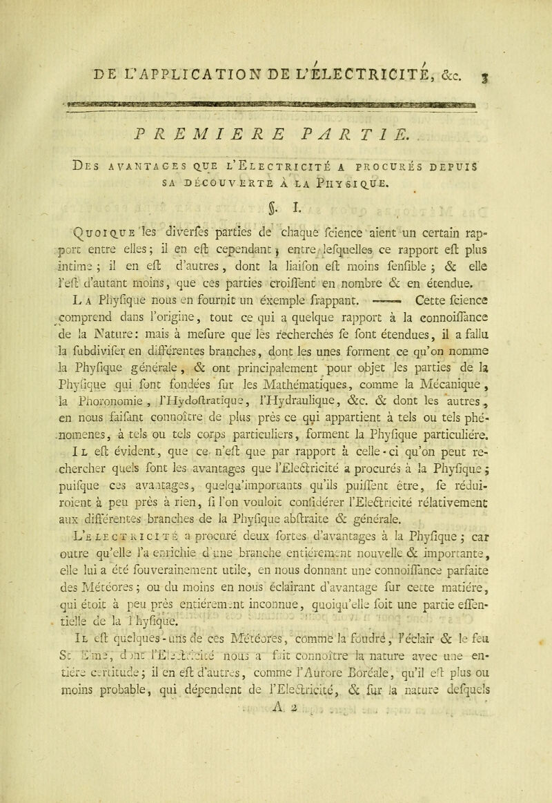 PREMIERE PARTIE. Des avantages q.ue l'Electricité a procurés depuis SA DÉCOUVERTE A LA PhY6.IQ.UE. QuoiciUEles diverfes parties de chaque fcience aient un certain rap° .porc entre elles; il en efl cependant ) entre/lerq^uellos ce rapport efl: plus intime ; il en efl d'autres , dont la liaifon eft moins fenfible ; & elle Feil: d'autant moins, que ces parties croilTent en nombre & en étendue. L A Phylique nous en fournit un exemple frappant. —— Cette fcience comprend dans l'origine, tout ce qui a quelque rapport à la eonnoifTance de la Nature : mais à mefure que les recherchés fe font étendues, il a fallu la fubdivifer en différentes branches, dont les unes forment.ce qu'on nomme la Phyfique générale, & ont principalement pour objet les parties de la Phyfique qui font fondées fur les Mathématiques, comme la Mécanique, la Phoronomie , PHydortratlque, l'Hydraulique, &c. & dont les autres, en nous faifant connoître de plus près ce qui appartient à tels ou tels phé- :nomene3, à tels ou tels corps particuliers, forment la Phyfique particulière. I L efl évident, que ce- n eil que par rapport à celle • ci qu'on peut re- chercher quels font les avantages que r£le6lricité a procurés à la Phyfique; puifque ces avantages, quelqii'importants qu'ils puiiTent être, fe rédui- roient à peu près à rien, fi l'on vouloit confidérer fEledlricité relativement aux différentes branches de la Phyfique abdraite & générale. L'électricité a procuré deux fortes d'avantages à la Phyfique ; car outre qu'elle l'a enrichie d\ine branche entièrement nouvelle & importante, elle lui a été fouverainement utile, en nous donnant une connoiffance parfaite des Météores ; ou du moins en nous éclairant d'avantage fur cette matière, qui.étoit à peu près entièrement inconnue, quoiqu'elle foit une partie effen- tielle de la l'hyfique. ^ ' '■ ' '  II efr quelques - uns de ces Météores, comme la fdudré, Féclair & le feu Se E'ms, djnc rEL:lr:dcé nous a f^it connoître la,'nature avec une en- tière cirtitude; il en efl d'autres, comme l'Aurore Boréale, qu'il e;T: plus ou moins probable, qui dépendent de l'Eleilricité, & fur la nature defqueîs
