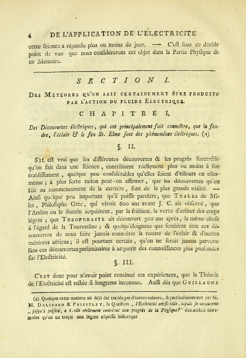cette fcience a répandu plus ou moins de jour. —- C'efl; fous ce double point de vue que nous confidérerons cet objet dans la Partie Phyfique de- ce Mémoire. S E C T I 0 N L Des Météores q.u'on sait certainement être produits- PAR l'action du fluide ELECTRIQ.ua. C H A P I T R E I, Des Découvertes électriques, qui ont principalement fait connoîtriy que la foih dre^ Y éclair &■ le feu St. Elme font des phénomènes éleàriques, (a) S'it efl:' vrai que les différentes découvertes & les progrès fucce.^fifs^ au'ôn fait dans une fcience , contribuent réellement plus ou moins à fon' établiffement , quelque peu confidérables qu'elles foient d'ailleurs en elles-- même • à plus forte raifon peut-on affirmer., que les découvertes qu'oij- fait au commencement de la carrière, font de la plus grande utilité. — Ainfi quelque peu important qu'il puiiTe paroitre, que T h al es de MU îet Philofophe Grec, qui vivoit 600 ans avant J. C. ait obfcrvé , que l'Ambre ou le Succrn acquièrent, par lafriftion, la vertu■ d'attirer des corps légers ; que Theophraste ait découvert 300'ans après, la même chofe à l'égard de la Tourmaline ; & queiqu'èloignèes- que femblent être ces dé- couvertes de nous faire jamais connaître la nature de l'éclair & d'autres- météores aériens ; il efl: pourtant certain, qu'on ne feroit jamais parvenu- fans ces découvertes-préliminaires à acquérir des connoiiTances plus profondes fur l'Eledricité. % IIL- C'est donc pour n'avoir point continué ces expériences, que la Théorie de rEie6tricité efl: refl:ée• fi longtems inconnue, AuiTi dès que Guill a ume (a) Quoique cette matière ait déjà été traitée par d'autres auteurs, Sparticulialreoient par M. M. Dai. IBARD & PRiESTLEY,Ia Qiieftion , VEleUricité art'.finelle , lUpu'u fa àéoonverXè - tyjufqu'à préfent, a t'CUe réellement contrVmé aux-progrès de la Pbyfique?'' dcQ.aadOitnéai- IROins qu'on eu traçât une légère efquilTe hiftoriqijs