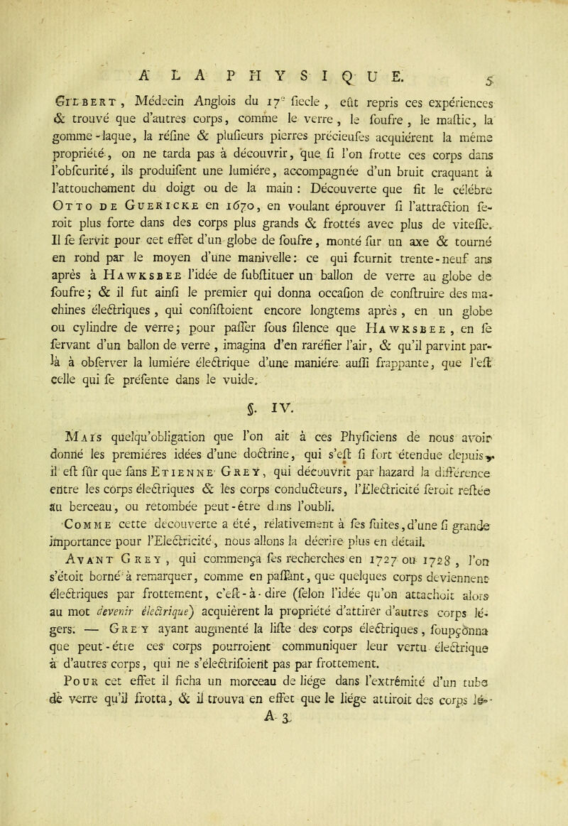 Gi'LBERT, Médecin Anglois du 17- fiede , eût repris ces expériences & trouvé que d'autres corps, comme le verre , le foufre , le maftic, la gomme-laque, la réiîne & plufieurs pierres précieufes acquièrent la même propriété, on ne tarda pas à découvrir, que fî l'on frotte ces corps dans robfcurité, ils produifent une lumière, accompagnée d'un bruit craquant k Tattouchôment du doigt ou de la main ; Découverte que fit le célèbre Gtto de Guéricke en 1(5^0, en voulant éprouver fi l'attraclion fe- roit plus forte dans des corps plus grands & frottés avec plus de vitefle. Il fe fervit pour cet effet d'un globe de foufre, monté fur un axe & tourné en rond par le moyen d'une manivelle: ce qui fournit trente-neuf ans après à Hawksbee l'idée de fubilituer un ballon de verre au globe de Ibufre; & il fut ainfi le premier qui donna occafion de conflruire des ma- chines éleftriques , qui conflfloient encore longtems après, en un globe ou cylindre de verre, pour paffer fous filence que Hawksbee , en fe fervant d'un ballon de verre , imagina d'en raréfier l'air, & qu'il parvint par- la à obfèrver la lumière éleftrique d'une manière auflî frappante, que l'efl celle qui fe prèfente dans le vuide, 5. IV. MaTs qiielqu'obligation que l'on ait à ces Phyficiens de nous avoir donné les premières idées d'une doârine, qui s'eil fi fort étendue depuis y if efi; fur que fans Etienne- Gre y , qui découvrit par hazard la différence entre les corps éledriques & les corps conducteurs, l'iLleâricité feroit refi:èe au berceau, ou retombée peut-être djns l'oubli. Comme cette découverte a été, relativement à fes fuites,d'une Ci grande importance pour }'Ele6lricité,, nous allons la décrire plus en détail. Avant G RE Y j qui commença fes recherches en 1727 ou- 1728 , l'on s'ètoit borné'à remarquer, comme en paffânt, que quelques corps deviennent éleftriques par frottem^ent, c'eff - à • dire (félon l'idée qu'on attadioii alors au mot devenir ékSirique) acquièrent la propriété d'attirer d'autres corps lé- gers; — Grey ayant augmenté là lifte des'corps èledlriques, foupjonna que peut-être ces' corps pourroient communiquer leur vertu éleélrique à d'autres-corps, qui ne s'éleftrifoierit pas par frottement. Pour cet effet il ficha un morceau de liège dans l'extrémité d'un tubs de v<erre qu'il frotta, ^ il trouva en effet que le liège attiroit des corps \é^- A-3.
