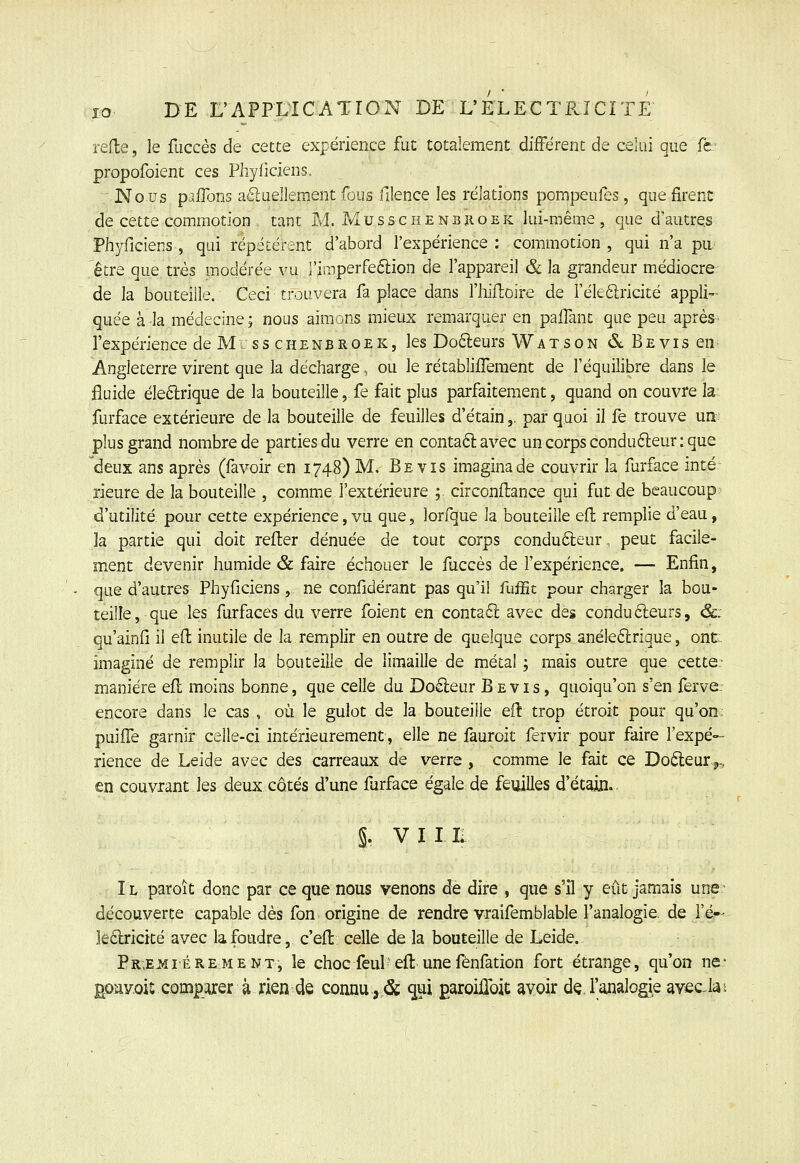 rede, le fuccès de cette expérience fut totalement différent de celui que (h propofoient ces Phyliciens. ^ Nous pafTons aélueJlement fous filence les relations pompeufes, que firent de cette commotion tant M. Musschenbïioek lui-même, que d'autres Phyficiens, qui répétèrent d'abord l'expérience : commotion , qui n'a pu. être que très modérée vu l'iaiperfedlion de l'appareil & la grandeur médiocre. de la bouteille. Ceci trouvera fa place dans l'hiftoire de réleélricité appli- quée à la médecine ; nous aimons mieux remarquer en paifant que peu aprèS' l'expérience de M s s c h e n B R o e K, les Do6leurs Watson <5LBEvisen^ Angleterre virent que la décharge, ou le rétabliifement de l'équilibre dans le fluide éleftrique de la bouteille, fe fait plus parfaitement, quand on couvre la. furface extérieure de la bouteille de feuilles d'étain,. par quoi il fe trouve un- plus grand nombre de parties du verre en contaélavec un corps condufteur: que deux ans après (favoir en 1748) M. Be vis imagina de couvrir la furface inté rieure de la bouteille , comme l'extérieure ; circonflance qui fut de beaucoup^ d'utilité pour cette expérience, vu que, lorfque la bouteille efl remplie d'eau, la partie qui doit refler dénuée de tout corps conducteur, peut facile- ment devenir humide & faire échouer le fuccès de l'expérience. — Enfin, que d'autres Phyficiens, ne confidérant pas qu'il fuffit pour charger la bou- teille, que les furfaces du verre foient en conta61 avec des condu6leurs, &. qu'ainfi il ell: inutile de la remplir en outre de quelque corps anéleftrique, ont imaginé de remplir la bouteille de limaille de métal ; mais outre que cette; manière efl moins bonne, que celle du Do6leur B e v i s, quoiqu'on s'en ferve encore dans le cas , où le gulot de la bouteille eiî trop étroit pour qu'on puiffe garnir celle-ci intérieurement, elle ne fauroit fervir pour faire l'expé- rience de Leide avec des carreaux de verre , comme le fait ce Doéleur j., en couvrant les deux côtés d'une furface égale de feuilles d'étain.- §r VII L Il paroît donc par ce que nous venons de dire , que s'il y eût jamais une découverte capable dès fon origine de rendre vraifemblable l'analogie, de i'é'- le6lricité avec la foudre, c'ejl celle de la bouteille de Leide. Pr,E3îiérement, le choc feul' eft unefénfation fort étrange, qu'on ne* goav.oic coiïîpjurer à rien de connu ,.& <jui ^aroilToit avoir dç. l'iinalogie avec la.