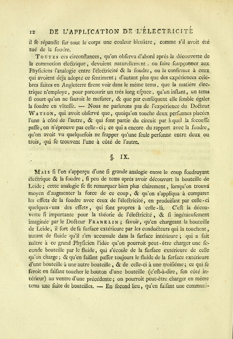 il fe répandit fur tout le corps une couleur bleuâtre,, comme s'il avoit été tué de la foudre. Toutes ces circonflances, qu'on obferva d'abord a|>rés la découverte de la commotion éleftrique, dévoient naturellement , ou faire foupgonner aux Phyficiens l'analogie entre l'éleélricité & la foudre, ou la confirmer à ceux, qui avoient déjà adopté ce fentiment ; d'autant plus que des expériences célè- bres faites en Angleterre firent voir dans le même tems, que la matière élec- trique n'employé, pour parcourir un très long eipace, qu'un indant, un tems. fi court qu'on ne fauroit le mefurer, & que par conféquent elle femble égaler la foudre en vîtefTe. — Nous ne pai'lerons pas de l'expérience du DofteuE Watson, qui avoit obfervé que, quoiqu'on touche deux pçrfonnes placées, l'une à côté de l'autre, & qui font partie du circuit par lequel la fecouflè pafle, on n'éprouve pas celle - ci ; ce qui a encore du rapport avec la foudre ^ qu'on avoit vu quelquefois ne frapper qu'une feule perfonne entre deux on îrois, qui fe trouvent l'une à côté de l'autre^ ; . s. IX. Mais fi l'on s'apperçu d'une fi grande analogie entre le coup foudroyant éleftrique & la foudre , fi peu de tems après avoir découvert la bouteille de Leide ; cette analogie fe fit remarquer bien plu? clairement, lorsqu'on trouva moyen d'augmenter la force de ce coup, & qu'on s'appliqua à comparer les effets de la foudre avec ceux de l'èleftricité, en produifant par celle-ci quelques-uns des. effets, qui Ibnt propres à celle-là. C'efi; la décou- verte fi importante pour la théorie de l'èleflricité , & fi ingénieufement imaginée par le Doéleur Franklin ; favoir, qu'en chargeant la bouteille de Leide, il fort de fa furface extérieure par les conduéleurs qui la touchent, autant de fluide qu'il s'en accumule dans la furface intérieure ; qui a fait naître à ce grand J'hyficien l'idée qu'on pourroit peut-être charger une fé- conde bouteille par le fluide, qui s'écoule de la llirface extérieure de celte qu'on charge ; & qu'en faifant pafifer toujours le fluide de la furface extérieure d'une bouteille à une autre bouteille, & de celle-ci à une troifiéme; ce qui fe feroit en faifant toucher le bouton d'une bouteille (c'efi:-à-dire, fon côté inr térieur) au ventre d'une précédente ; on pourroit peut-être charger en même tems une fuite de bouteilles. — En- fécond lieu, qu'en faifant une commun!-