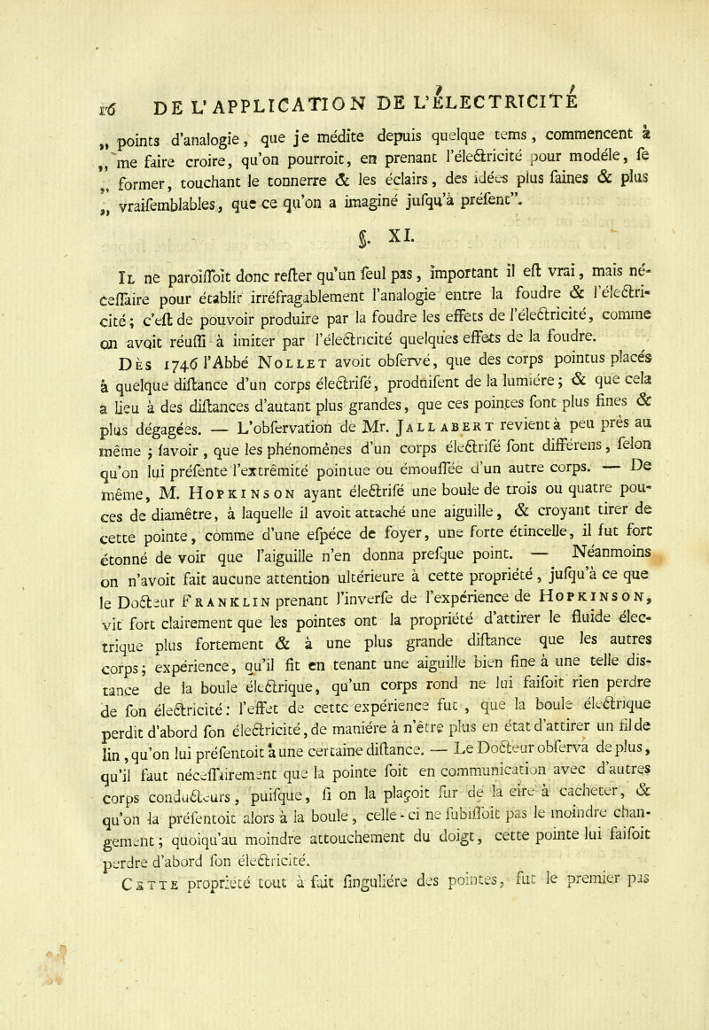 „ points d'analogie, que je médite depuis quelque tems, commencent à „^me faire croire, qu'on pourroit, en prenant l'élearicité pour modèle, fe '' former, touchant le tonnerre & les éclairs, des idées plus faines & plus „ vraifemblables, que ce qu'on a imaginé jufqu'à préfent. S. XL Il ne paroifToit donc refter qu un feul pas, important il eft vrai, mais né- cefTaire pour établir irréfragablement l'analogie entre la foudre & l'éleari- cité; c'eftde pouvoir produire par la foudre les effets de J'éledricité, comme cm avait réuffi à imiter par l'éleancité quelques effôts de la foudre. DÈS 1746 l'Abbé NoLLET avoit obfervé, que des corps pointus placés à quelque diftance d'un corps éleftrifé, prodaifent de la lumière; & que cela a lieu à des diUances d'autant plus grandes, que ces pointes font plus fines & plus dégagées. — L'obfervation de Mr. Jall abert revient à peu près au même j favoir , que les phénomènes d'un corps éleftrifè font différens, félon qu'on lui préfente rextrêmité pointue ou émoulTèe d'un autre corps. — De même, M. Hopkinson ayant éleftrifè une boule de trois ou quatre pou- ces de diamètre, à laquelle il avoit attaché une aiguille, & croyant tirer de cette pointe, comme d'une efpèce de foyer, une forte étincelle, il fut fort étonné de voir que faiguille n'en donna prefque point. — Néanmoins on n'avoit fait aucune attention ultérieure à cette propriété, jufqu'à ce que leDoasur Franklin prenant l'inverfe de l'expérience de Hopkinson, vit fort clairement que les pointes ont la propriété d'attirer le fluide élec- trique plus fortement & à une plus grande diflance que les autres corps; expérience, qu'il fit en tenant une aiguille bien fine à une telle dis- tance de la boule éle6lrique, qu'un corps rond ne lui faifoit rien perdre de fon éleancité : feffet de cette expérience fuc , que la boule èleélrique perdit d'abord fon ékaricitè, de manière à n'être plus en état d'attirer un fil de lin,qu'on lui préfentoit aune certaine diflance. — Le Dcftear obferva déplus, qu'il faut néceffiirement que la pointe foit en communication avec d'autres corps conduacurs, puifque, fi on la plaçoit fur de la eïre à cacheter, & qu'on la préfentoit alors à la boule, celle-ci nefubifibit pas le moindre chan- gement; quoiqu'au moindre attouchement du doigt, cette pointe lui faifoit perdre d'abord fon élearicité. Cette propriété tout à fait finguliére des pointes, fat le premier pis