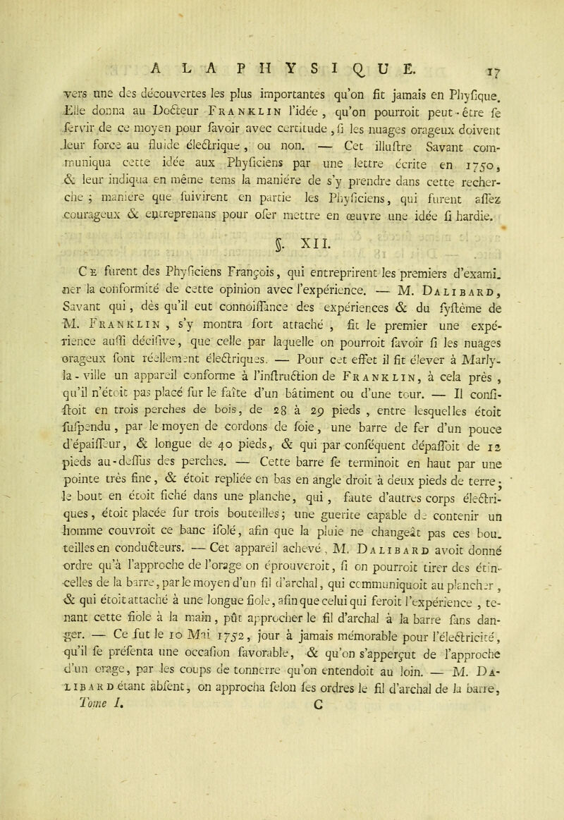 ■vers une des découvertes les plus importantes qu'on fit jamais en Pliyfique. Elle donna au Dofteur Franxlin l'idée, qu'on pourroit peut-être fe fcrvir de ce moyen pour favoir avec certitude ,r: les nuages orageux doivent .leur force au fluide éleélrique, ou non. — Cet illuftre Savant com- .muniqua cette idée aux Phyficiens par une lettre écrite en 1750, .& leur indiqua en même tems la manière de s'y prendre dans cette recher- che ; manière que fuivirent en partie Its Pliyficiens, qui furent aflez .courageux & eçcreprenans pour ofer mettre en œuvre une idée fi iiardie. 5. XII. Ce furent des Phyficiens François, qui entreprirent les premiers d'exami. ner la conformité de cette opinion avec l'expérience. — M. Dalibard, Savant qui, dés qu'il eut connoilTance des expériences & du Tyllème de M. Franklin , s'y montra fort attaché , fit le premier une expé- rience auffi décifive, que celle par laquelle on pourroit favoir fi les nuages orageux font réellement éleélriques. — Pour cet effet il fit élever à Marly- Ja-ville un appareil conforme à l'infiruélion de Franklin, à cela près , qu'il n'étoic pas placé fur le faîte d'un bâtiment ou d'une tour. — Il confi- floit en trois perches de bois, de 28 à 29 pieds , entre lesquelles étoit fufpendu, par le moyen de cordons de foie, une barre de fer d'un pouce d'épaiffiur, & longue de 40 pieds, & qui par conféquent dépafibit de 12 pieds au-deffus des perches. — Cette barre fe terminoit en haut par une pointe très fine, & étoit repliée en bas en angle droit à deux pieds de terre - le bout en étoit fiché dans une planche, qui, faute d'autres corps éîeélri- ques, ^toit placée fur trois bouteilles; une guérite capable dr contenir un homme couvroit ce banc ifolé, afin que la pluie ne changeât pas ces bou_ teilles en condu6leurs. —Cet appareil achevé, M, Dalibard avoit donné ordre qu'à l'approche de l'orage on éprouveroit, fi on pourroit tirer des étin- •celles de la barre, parle moyen d'un fil d'archal, qui ccmmuniquoit au plancher , & qui étoit attaché à une longue fiole, afin que celui qui feroit l'expérience , te- nant cette fiole à la main, pût approcher le fil d'archal à la barre fans dan- :ger. — Ce fut le 10 Mai 1752, jour à jamais mémorable pour l'éleftricité, qu'il fe préfenta une occafion favorable, & qu'on s'apperçut de l'approche d'un orage, par les coups de tonnerre qu'on entendoit au loin, — M. Da- libard.étant abfent, on approcha félon fes ordres le fil d'archal de la barre, Tome I, G