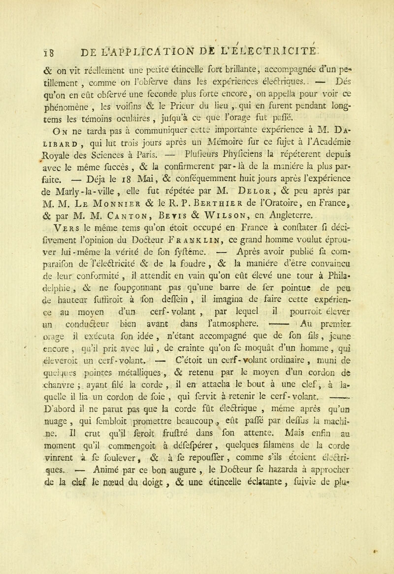 & on vit réellement une pecicé étincelle fort brillance, accompagnée d*un pe-* tillement , comme on robferve dans les expériences éle<Si:riqiies,. — Dés qu'on en eût obfervé une féconde plus forte encore, on appeJla pour voir ce phénomène , les voifms & le Prieur du lieu ,-qui en furent pendant long- tems les témoins oculaires, jufqu a ce que l'orage fut pziiTé. On ne tarda pas à communiquer cette importante expérience à M. Da- LiBARD , qi-ii lut trois jours après un Mémoire fur ce fujet à l'Académie Royale des Sciences à Paris. — Plulieurs Phyficiens la répétèrent depuis avec le même fuccès , & la confirmèrent par-là de la manière la plus par- faite. — Déjà le i8 Mai, & conféquemment huit jours après l'expérience de Marly-la - ville , elle fut répétée par M. Del or, & peu après par M. M. Le Mon NIER & le R. P. Berthier de l'Oratoire, en France j ëc par M. M. Canton, Betis & Wilson, en Angleterre. Vers le même tems qu'on étoit occupé en France à conftater fi déci- ilvement l'opinion du Dofteur Franklin, ce grand homme voulut éprou-- ver lui-même la vérité de fon fyflême.. — Après avoir publié fa com- paraifon de l'éleélricité & de la foudre, & la manière d'être convaincu de leur conformité , il attendit en vain qu'on eût élevé une tour à Phila- delphie , & ne foupçonnant pas qu'une barre de fer pointue de pea de hauteur fulîiroit à fon delTein , il imagina de faire cette expérien- ce au moyen d'un cerf-volant , par lequel il pourroit élever un conducteur bien avant dans l'atmosphère. Au premieji orage il exécuta fon idée , n'étant accompagné que de fon fils, jeune encore , qu'il prit avec lui, de crainte qu'on fe moquât d'uji homme, qui «leveroit un cerf-volant. — G'étoit un cerf - volant ordinaire , muni de queiLjues pointes métalliques,. & retenu par le moyen d'un cordon de .chanvre ;, ayant filé la corde, il en attacha le bout à une clef, à la- quelle il lia un cordon de foie , qui fervit à retenir le cerf - volant, - —-~- D'abord il ne parut pas que ia corde fût éle6lrique , même après qu'un nuage , qui fembloit promettre beaucoup., eût pafi^é par deffus la niaclli- .ce. 11 crut qu'il feroit fruftré dans fon attente. Mais enfin au moment qu'il commençoit à défefpérer, quelques filamens de la corde vinrent à. fe foulever, & à fe repoufler , comme s'ils étoient éleclri- fues,. — Animé par ce bon augure , le Dofteur fe hazarda à approcher de la clef le nœud du doigt, & une étincelle éclatante, fuivie de plu»