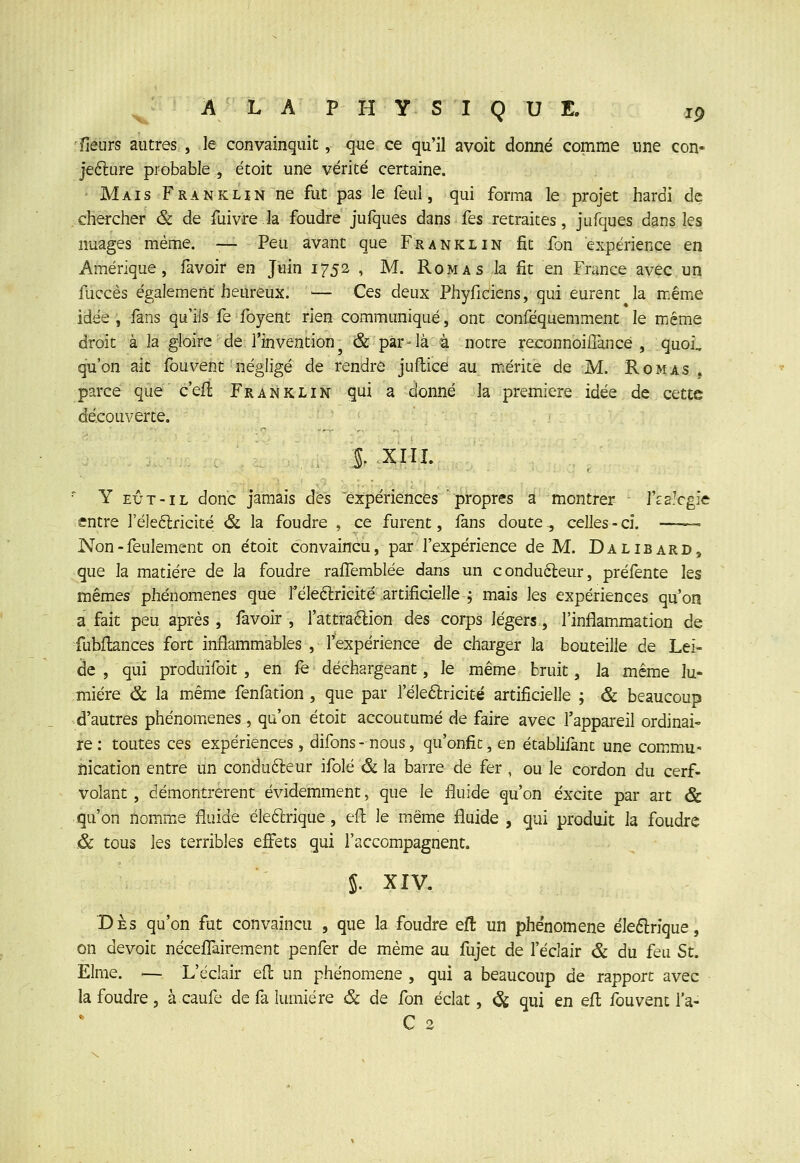 A L A PHYSIQUE. jg fleurs autres , le convainquit, que ce qu'il avoit donné comme une con- jefture probable , étoit une vérité certaine. Mais Franklin ne fut pas le feul, qui forma le projet hardi de chercher & de fuivre la foudre jufques dans fes retraites, jufques dans les nuages même. -— Peu avant que Franklin fit fon expérience en Amérique, favoir en Juin 1752 , M. Rom a s la fit en France avec un fuccès également heureux. — Ces deux Phyficiens, qui eurent la même idée, fans qu'ils fe foyent rien communiqué, ont conféquemment le miéme droit à la gloire de l'invention^ & par-là à notre reconnoilTance , quoi, qu'on ait fou vent négligé de rendre juflice au mxérite de M. Rom as . parce que c'efl Frankliï^ gui a donné la première idée de cette découverte. l ;XIIX. ' Y EÛT-IL donc jamais des expéiriènces propres a montrer l'fs.Vgie entre l'éleftricité & la foudre , ce furent, fans doute., celles-ci. • Non-feulement on étoit convaincu, par l'expérience de M. Dalibard, que la matière de la foudre raflemblée dans un conduéleur, préfente hs mêmes phénomènes que l'éleélricité artificielle ; mais les expériences qu'on a fait peu après, favoir , l'attraétion des corps légers, l'inflam^mation de fubftances fort inflammables , l'expérience de charger la bouteille de Lei- de , qui produifoit , en fe déchargeant, le même bruit, la même lu- mière & la même fenfation , que par l'éleélricité artificielle ; & beaucoup d'autres phénomènes , qu'on étoit accoutumé de faire avec l'appareil ordinai- re : toutes ces expériences, difons - nous, qu'onfic, en établifant une commu- ûication entre un condufteur ifolé & la barre de fer , ou le cordon du cerf- volant , démontrèrent évidemment, que le fluide qu'on excite par art & qu'on nomme fluide éleftrique, eil le même fluide , qui produit la foudre & tous les terribles effets qui l'accompagnent. S. XIV. Des qu'on fut convaincu , que la foudre efî: un phénomène éleflrique, on devoit nécefl!airement penfer de même au fujet de l'éclair & du feu St. Elme. — L'éclair ed un phénomène , qui a beaucoup de rapport avec la foudre , à caufe de fa lumière ôc de fon éclat, ^ qui en efl fou vent l'a- C 2