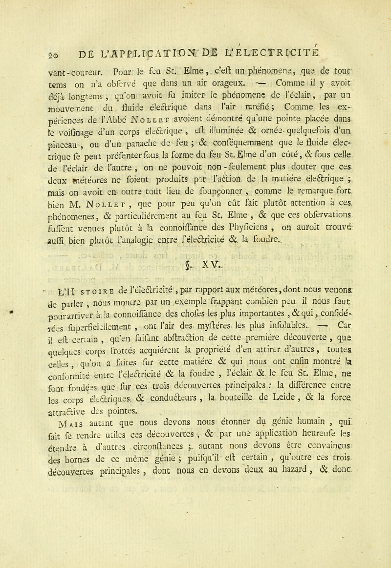 vant - coureur. Pour le feu St. Elme,. c'eft un phénoirtene, que de tout tems on n'a oW^vvé que dans un air orageux. — Comme il y avoit déjà longtems, qu'on avoit fu imiter le phénomène de l'éclair, par un mouvement du fluide éleétrique dans l'air rsréfié ; Comme les ex- périences de l'Abbé Nollet avoient démontré qu'une pointe placée dans le voiflnage d'un corps éleftrique , eu. illuminée & ornée- quelquefois d'ua pinceau , ou d'un panache de feu j & conféquemment que le fluide élec- trique fe peut préfenterfous la forme du feu St.Elme d'un côté, &fous celle de l'éclair de l'autre , on ne pouvoit non - feulement plus douter que ces. deux ïnétéores ne foient produits par faélion de la matière éle£lrique ; mais on avoit en outre tout lieu, de foupçonner , comme le remarque fort, bien M. Nollet , que pour peu qu'on eût fait plutôt attention à ces. phénomènes, & particulièrement au feu St, Elme , & que ces obfervations fuflent venues plutôt à la connoiiTance des Phyficiens , on auroit trouvé: auffi. bien plutôt l'analogie emre réjeélriciié &, la foudre., L'H s T 0 î R E de i'éledlricité , par rapport aux météores, dont, nous venons. de parler , nous montre par un exemple frappant combien peu il nous fauc. pour arriver àJaconnoiffance des chofes les plus importantes ,&qui, conflde'- rées fuperficieilement , ont l'air des, myfléres. les plus infolubles.. — Car il eft certain , qu'en faifant abftra6lion de cette première découverte, qua Quelques corps frottés acquièrent la propriété d'en attirer, d'autres, toutes celles, qu'on a faites fur cette matière & qui nous ont enfin montré la conformité entre l'élearicité & la foudre , fèclair &. le feu St. Elme, ne font fondées que fur ces'trois découvertes principales; la différence entre les corps éiedriques. & conduéleurs , la, bouteille de Leide , &. la force attraftive des pointes. Mais autant que nous devons nous étonner du génie humain , qui, fait fe rendre utiles ces découvei-tes , & par une application heureufe les: étendre à d'autres circonliances ;. autant nous devons être convaincus; des bornes de ce même génie ; puifqu'il elt certain , qu'outre ces trois découvertes principales, donc nous en devons deux au hazard, ôc dont