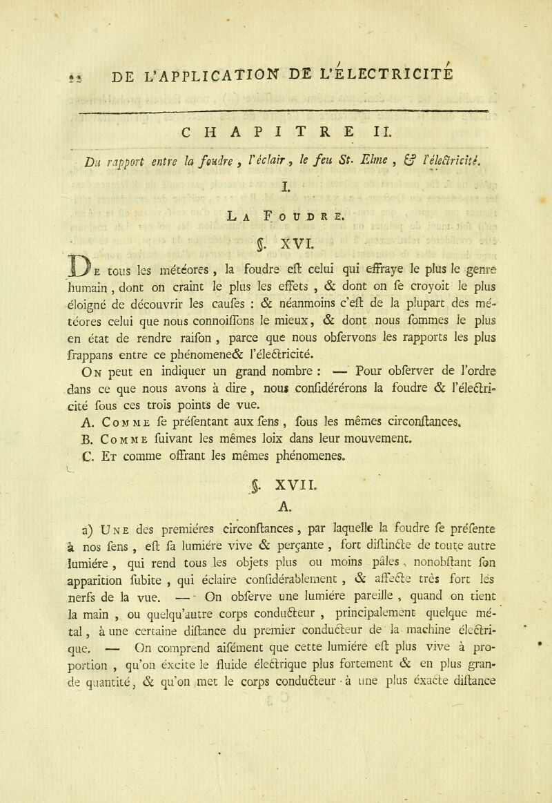 CHAPITRE IL Du rapport entre la foudre , Véclair.^ le feu St. Eîme , ^ féleâricité. L L A F 0 U D R E. 5. XVL 'e tous les météores, la foudre eft celui qui effraye le plus le genre humain , dont on craint le plus les effets , & dont on fe croyoit le plus éloigné de découvrir les caufes : & néanmoins c'ell de la plupart des mé- téores celui que nous connoilTons le mieux, & dont nous fommes le plus en état de rendre raifon , parce que nous obfervons les rapports les plus frappans entre ce phénomene& l'éleélricité. On peut en indiquer un grand nombre: — Pour obferver de l'ordre dans ce que nous avons à dire, nous confidérérons la foudre & l'éleélri- cité fous ces trois points de vue. A. Comme fe préfentant aux fens , fous les mêmes circonftances. B. Comme fuivant les mêmes loix dans leur mouvement. C. Et comme offrant les mêmes phénomènes. |. XVIL A a) Une des premières circonflances, par laquelle la foudre fe préfente à nos fens , efl; fa lumière vive & perçante , fort diflin6le de toute autre lumière , qui rend tous les objets plus ou moins pâles. nonobftant fon apparition ïlibite , qui éclaire confidérablement , & affeéle très fort les nerfs de la vue. — - On obferve une lumière pareille , quand on tient la main , ou queîqu'autre corps condufteur , principalement quelque mé- tal , à une certaine diftance du premier conducteur de la machine éleclri- que. — On comprend aifément que cette lumière efl plus vive à pro- portion , qu'on excite le fluide èleclrique plus fortement & en plus gran- de quantité, & qu'on met le corps condu6leur • à une plus exacte diltance