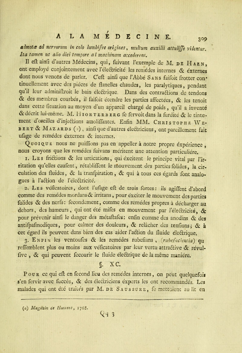 ALAMEDECINE. 30^ aimota ad nervorum in colo lumbifve origines y multum auxilti atîuîijje videnîur. Ita îamen ut alio diei tempore ai machinam accédèrent. Il eftainfi d'autres Médecins, qui, fuivant l'exemple de M. de Haen, ont employé conjointement avec réleftricité les remèdes internes & externes dont nous venofis de parler. C'efl ainfi que l'Abbé Sans faifoit frotter con- tinuellement avec des pièces de flanelles chaudes, les paralytiques, pendant qu'il leur adminifl;roit le bain ékarique. Dans des contrarions de tendons & des membres courbés, il faifoit étendre les parties affectées, & les tenoit dans cette fituation au moyen d'un appareil chargé de poids, qu'il a inventé & décrit lui-même. M. HioRTERBERcfe fervoitdans la furdité & le tinte- ment d'oreilles d'injeftions amolifiantes. Enfin MM. Christophe We- BERT & Mazards (0 , ainfi que d'autres éle6lriciens, ont pareillement fait ufage de remèdes externes & internes. Q^u o I du £ nous ne puiiTions pas en appeller à notre propre expérience nous croyons que les remèdes fuivans méritent une attention particulière. 1. Les fri6lions (& les urtications, qui excitent le principe vital par l'ir- ritation qu'elles caufent, rétabliiTent le n^iouvement des parties fblides, la cir- culation des fluides, & la tranfpiration , & qui à tous ces égards font analo- gues à ra6lion de l'éleélricité. 2. Les véficatoires, dont fufage efl de trois fortes: ils agiffent d'abord comme des remèdes mordans& irritans, pour exciter le mouvement des parties folides & des nerfs : fecondement, comme des remèdes propres à décharger au dehors, des humeurs, qui ont été mifes en mouvement par l'éleftricité, & pour prévenir ainfi le danger des métaflafes : enfin comme des anodins & des antifpaflnodiques, pour cajmer des douleurs, & relâcher àts tenfions; & à cet égard ils peuvent dans bien des cas aider l'aclion du fluide éle6lrique. 3. Enfiim les ventoufes & les remèdes rubefians , (rubefacientia) qu refTemblent plus ou moins aux véfîcatoires par leur vertu attra6i:ive & révul- £i\'Q , & qui peuvent fecourir le fluide électrique de la même manière. 5. XC. Pour ce qui efl en fécond lieu àes remèdes internes, on peut quelquefois s'en fervir avec fuccés, & des èleôlriciens experts les ont recommandés. Les malades qui ont été traiiés par M. de Saussure, fe mettoienc au lit en (a) Magâzin de IJaiiovie, 1768.