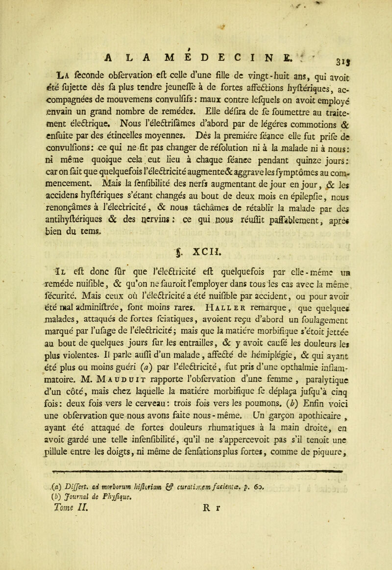 A LA MEDECIN E. : 31^ La féconde obfervation efl celle d'une fille de vingt-huit ans, qui avoit été fujette dès fa plus tendre jeunefTe à de fortes affe£lions hyftériques, ac- compagnées de mouvemens convulfifs : maux contre lefquels on avoit employé .envain un grand nombre de remèdes. Elle délira de fe foumettre au traite- ment éleftrique. Nous l'éleélrifàmes d'abord par de légères commotions & enfuite par des étincelles moyennes. Dés la première fë^nce eUt fut prife de convullîons: ce qui ne fît pas changer deréfolution ni à la malade ni à nous: ni même quoique cela ' eut lieu à chaque féance pendant quinze jours : car on fait que quelquefois l'éleélricité augmente^ aggrave les fy mptômes au com- mencement. Mais la fcnfibilité des nerfs augmentant de jour en jour, & Jes accidens hyflériques s'étant changés au bout de deux mois en èpilepfîe, nous renonçâmes à réleclricité, & noua tâchâmes de rétablir la malade par des antihyftériques & des nervins ; ce qui nous réuflit pafîi*blement, apxè« bien du tems. S. xciî. Il eft donc fur que J'éleftricité efl: quelquefois par elle-même im remède nuifible, & qu'on ne fauroit l'employer dans tous les cas avec la même fécuritè. Mais ceux où l'élefèricité a été nuifible par accident, ou pour avoir été mal adminiftrèe, font moins rares. Haller remarque, que quelques malades, attaqués de forces fciatiques, avoient reçu d'abord un foulagement marqué par l'ufage de l'éleélricité ; mais que la matière morbifigue s'ètoit jettée au bout de quelques jours fur les entrailles, ôc y avoit caufé les douleurs ks plus violentes. Il parle auflî d'un malade, aiFe£lé de hémiplégie, ôc qui ayant été plus GU moins guéri (a) par l'eleftricité, fut pris d'une opthalmie inflam- matoire. M. Mauduit rapporte l'obfervation d'une femme, paralytique d'un côté, mais chez laquelle la matière morbifique fe déplaça jufqu'à cinq fois : deux fois vers le cerveau : trois fois vers les poumons, (b) Enfin voici une obfervation que nous avons faite nous - même. Un garçon apothicaire , ayant été attaqué ^e fortes douleurs rhumatiques à la main droite, en svoit gardé une telle infenfibilité, qu'il ne s'appercevoit pas s'il tenoit une pillule entre les doigts, ni même de fenfationsplus fortes, comme de piquure. .(/i) Dijjert. ad morhorum hijlcriam ^ curaîijr.nmfacienta, p. 60, {b) Journal de Phyfifue. Tome II, R r