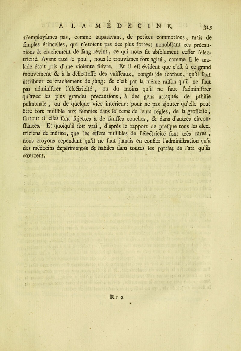 îremployâmes pas, comme auparavant, de petites commotions, mais de flmples étincelles, qui n'étoient pas des plus fortes: nonobftant ces précau- tions Je crachement de fang revint, ce qui nous fît abfolument ceiTer l'élec- tricité. Ayant tâté le poul, nous le trouvâmes fort agité , comme li le ma- lade étoit pris d'une violente fièvre. Et il efl: évident que c'eft à ce grand mouvement & à la délicateffe des vaifTeaux, rongés ,'de fcorbut, qu'il faut attribuer ce crachement de ,fang; & c'efl par la même raifon qu'il ne faut pas adminiftrer l'éleftricité , ou du moins qu'il ne faut l'adrainiflrer qu'avec les plus grandes précautions, à des gens attaqués de pthifie pulmonale , ou de quelque vice intérieur: pour ne pas ajouter qu'elle peut être fort nuiOble aux femmes dans le tems de leurs régies, de la groffelfe, furtout Cl elles font fujettes à de fauffes couches, & dans d'autres circon- fiances. Et quoiqu'il foit vrai, d'après le rapport de prefque tous les élec. triciens démérite, que les effets nuiQbles de Féleélricité font très rares , nous croyons cependant qu'il ne faut jamais en confier l'adminiflration qu'à des médecins expérimentés <Sc habiles dans toutes les parties de l'art qu'ils exercent.