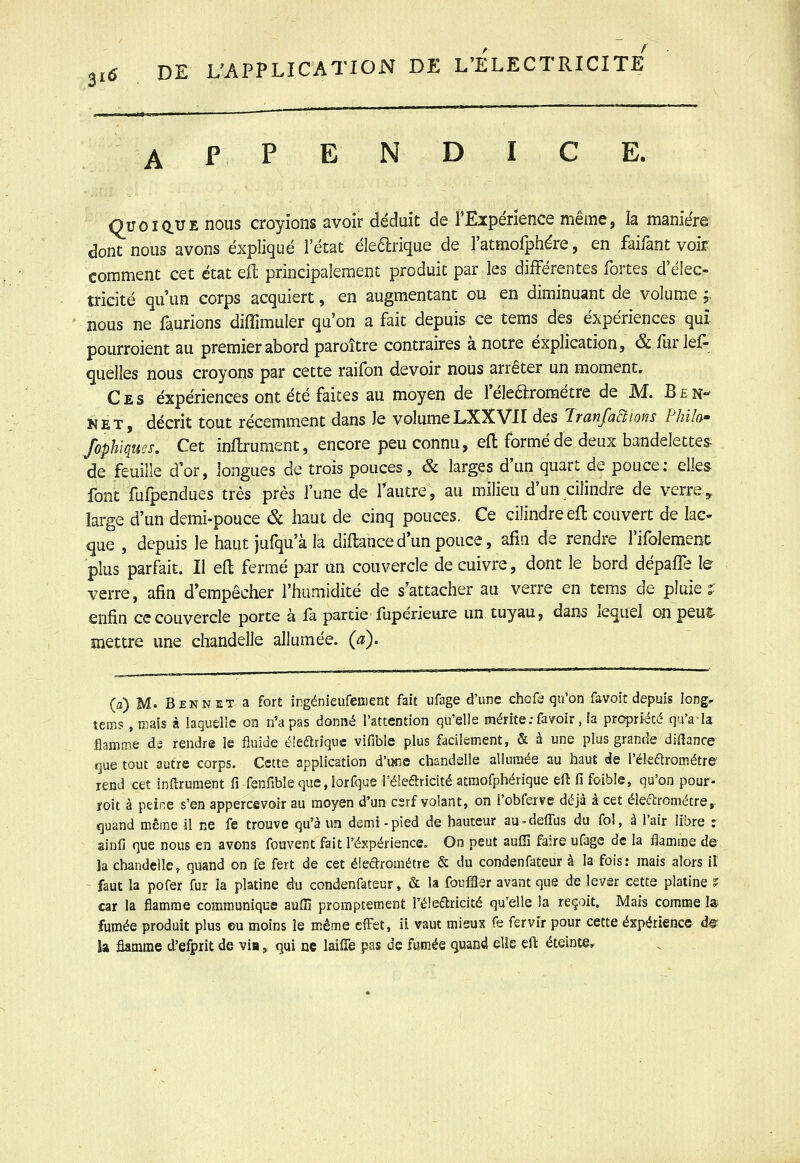 APPENDICE. QuoiauE nous croyions avoir déduit de rExpérience même, la manière dont nous avons expliqué l'état éle^rique de l'atmofphére, en faifant voir- comment cet état eft principalement produit par les différentes fortes d'élec- tricité qu'un corps acquiert, en augmentant ou en diminuant de volume f nous ne faurions diffimuler qu'on a fait depuis ce tems des expériences qui pourroient au premier abord paroître contraires à notre explication, & fur lef- quelles nous croyons par cette raifon devoir nous arrêter un moment. Ces expériences ont été faites au moyen de l'élearométre de M. Ben- KET, décrit tout récemment dans le volumeLXXVII des Iranfactions Philo^ fophîques. Cet inftrument, encore peu connu, efi formé de deux bandelettes de feuille d'or, longues de trois pouces, & larges d'un quart de pouce; elles font fufpendues très près l'une de l'autre, au milieu d'un cilindre de verre, large d'un demi-pouce & haut de cinq pouces. Ce cilindre efl couvert de lac- que , depuis le haut jufqu'à la diftance d'un pouce, afin de rendre rifolemenc plus parfait. Il eft fermé par un couvercle de cuivre, dont le bord dépaffe le verre, afin d'empêcher l'humidité de s'attacher au verre en tems de pluie î enfin ce couvercle porte à fa partie fupérieure un tuyau, dan^ lequel onpeul- mettre une chandelle allumée, (a). (a) M. Ben NET a for£ irgénieufeoent fait ufage d'une cho fa qu'on favoit depuis long^ tems, mais à laquelle on n'a pas donné l'attention qu'elle mérite.-fayoir, fa propriété qu'a la flamme di rendre le fluide é'eariquc vifible plus facilement, & à une plus grande diflance que tout autre corps. Cette application d'une chandelle allumée au haut de l'élearométre' rend cet inftrument û fenfible que,iorfque l'élearicité atmofphérique efl fi foible, qu'on pour- roit à peine s'en appercevoir au moyen d'un csrf volant, on l'obferve déjà à cet élefircmétre,. quand même il ne fe trouve qu'à un demi-pied de hauteur au-deffus du fol, à l'air libre r ainfi que nous en avons fouvent fait l'expérience. On peut aufîî faire ufage de la flamme de la chandelle, quand on fe fert de cet éleclrométre & du condenfateur à la fois: mais alors il faut la pofer fur la platine du condenfateur, & la fouiBer avant que de lever cette platine ? car la flamme communique auffi promptement l'éleétricité qu'elle la reçoit. Mais comme la fumée produit plus eu moins le même effet, ii vaut mieux fe fervir pour cette expérience d^ la flamme d'efprit de via » qui ne laiiTe pas de fumée quand elle eft éteinte.