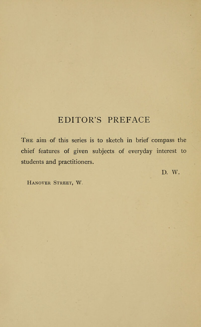 EDITOR'S PREFACE The aim of this series is to sketch in brief compass the chief features of given subjects of everyday interest to students and practitioners. D. W. Hanover Street, W.