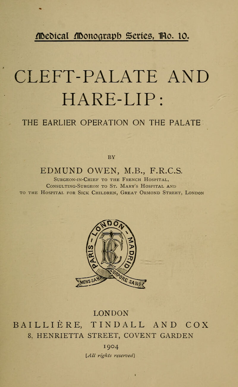 flftefrical flftonograpb Series, Tflo* 10. CLEFT-PALATE AND HARE-LIP: THE EARLIER OPERATION ON THE PALATE BY EDMUND OWEN, M.B., F.R.C.S. Surgeon-in-Chief to the French Hospital, Consulting-Surgeon to St. Mary's Hospital and to the Hospital for Sick Children, Great Ormond Street, London LONDON BAILLIERE, TINDALL AND COX 8, HENRIETTA STREET, COVENT GARDEN 1904 [All rights reserved]