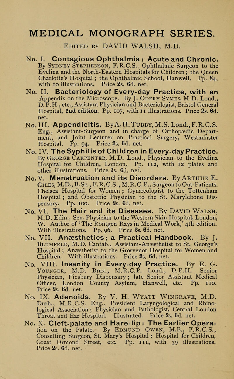 MEDICAL MONOGRAPH SERIES. Edited by DAVID WALSH, M.D. No. I. Contagious Ophthalmia; Acute and Chronic. By Sydney Stephenson, F.R.C.S., Ophthalmic Surgeon to the Evelina and the North-Eastern Hospitals for Children; the Queen Charlotte's Hospital; the Ophthalmic School, Hanwell. Pp. 84, with 10 illustrations. Price 2s. 6d. net. No. II. Bacteriology of Every-day Practice, with an Appendix on the Microscope. By J. Odery Symes, M.D. Lond., D.P. H., etc., Assistant Physician and Bacteriologist, Bristol General Hospital, 2nd edition. Pp. 107, with 11 illustrations. Price 2s. 6d. net. No. III. Appendicitis. ByA.H.Tubby, M.S. Lond.,F.R.C.S. Eng., Assistant-Surgeon and in charge of Orthopaedic Depart- ment, and Joint Lecturer on Practical Surgery, Westminster Hospital. Pp. 94. Price 2s. 6d. net. No. IV. The Syphilis of Children in Every-day Practice. By George Carpenter, M.D. Lond., Physician to the Evelina Hospital for Children, London. Pp. 112, with 12 plates and other illustrations. Price 3s. 6d. net. No.V. Menstruation and its Disorders. By Arthur E. Giles, M.D., B. Sc., F. R. C. S., M. R. C. P., Surgeon to Out-Patients. Chelsea Hospital for Women ; Gynaecologist to the Tottenham Hospital ; and Obstetric Physician to the St. Marylebone Dis- pensary. Pp. 100. Price 2s. 6d. net. No. VI. The Hair and its Diseases. By David Walsh, M.D. Edin., Sen. Physician to the Western wSkin Hospital, London, W. Author of ' The Rontgen Rays in Medical Work,' 4th edition. With illustrations. Pp. 96. Price 2s. 6d. net. No. VII. Anaesthetics; a Practical Handbook. By J. Blumfeld, M.D. Cantab., Assistant-Anaesthetist to St. George's Hospital ; Anaesthetist to the Grosvenor Hospital for Women and Children. With illustrations. Price 2s. 6d. net. No. VIII. Insanity in Every-day Practice. By E. G. Younger, M.D. Brux., M.R.C.P. Lond., D.P.H. Senior Physician, Finsbury Dispensary ; late Senior Assistant Medical Officer, London County Asylum, Hanwell, etc. Pp. no. Price 2s. 6d. net. No. IX. Adenoids. By V. H. Wyatt Wingrave, M.D. Durh., M.R.C.S. Eng., President Laryngological and Rhino- logical Association ; Physician and Pathologist, Central London Throat and Ear Hospital. Illustrated. Price 2s. 6d. net. No. X. Cleft-palate and Hare-lip: The Earlier Opera- tion on the Palate. By Edmund Owen, M.B., F.R.C.S., Consulting Surgeon, St. Mary's Hospital; Hospital for Children, Great Ormond Street, etc. Pp. in, with 39 illustrations. Price 2s. 6d. net.