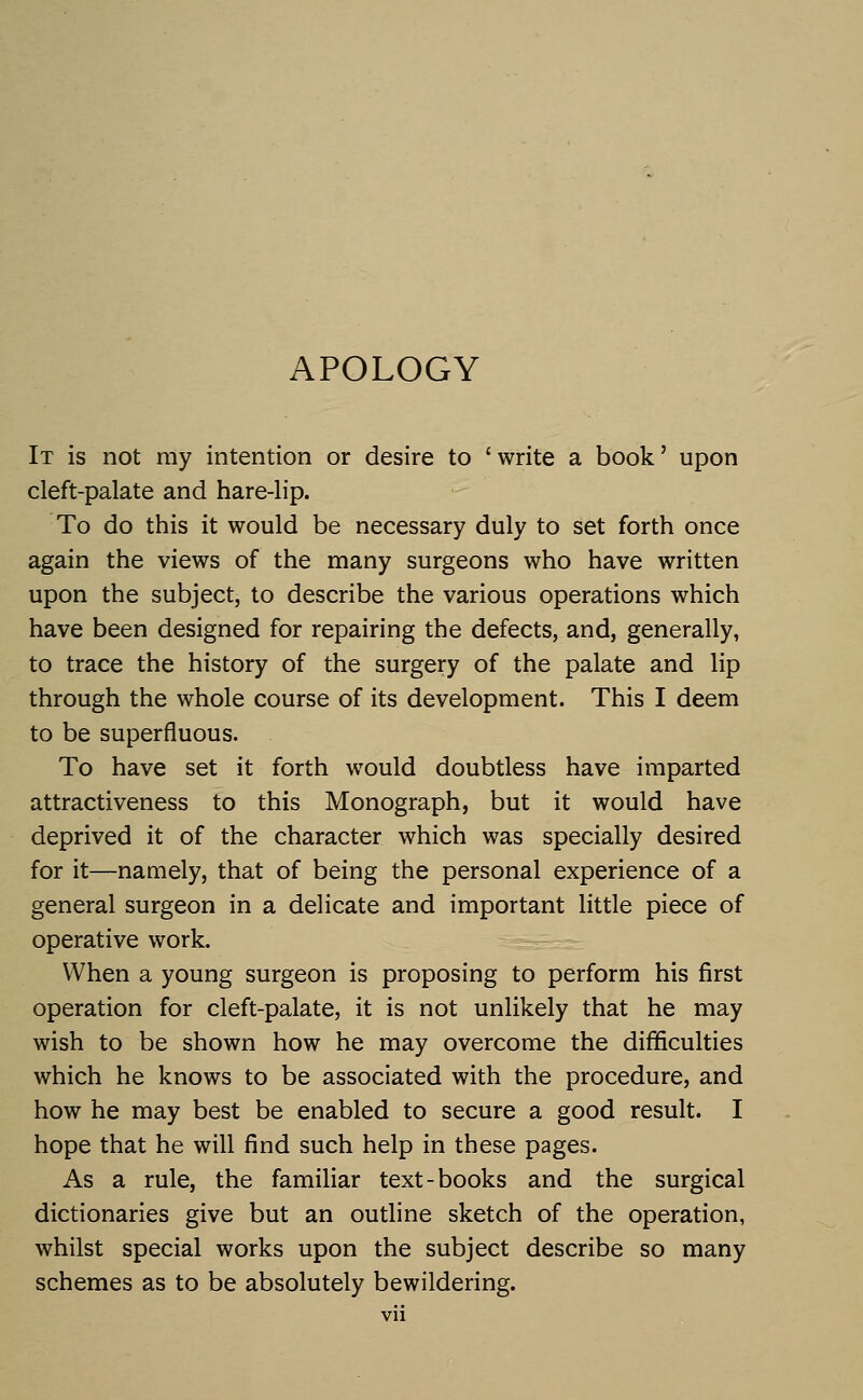 APOLOGY It is not my intention or desire to 'write a book' upon cleft-palate and hare-lip. To do this it would be necessary duly to set forth once again the views of the many surgeons who have written upon the subject, to describe the various operations which have been designed for repairing the defects, and, generally, to trace the history of the surgery of the palate and lip through the whole course of its development. This I deem to be superfluous. To have set it forth would doubtless have imparted attractiveness to this Monograph, but it would have deprived it of the character which was specially desired for it—namely, that of being the personal experience of a general surgeon in a delicate and important little piece of operative work. When a young surgeon is proposing to perform his first operation for cleft-palate, it is not unlikely that he may wish to be shown how he may overcome the difficulties which he knows to be associated with the procedure, and how he may best be enabled to secure a good result. I hope that he will find such help in these pages. As a rule, the familiar text-books and the surgical dictionaries give but an outline sketch of the operation, whilst special works upon the subject describe so many schemes as to be absolutely bewildering.