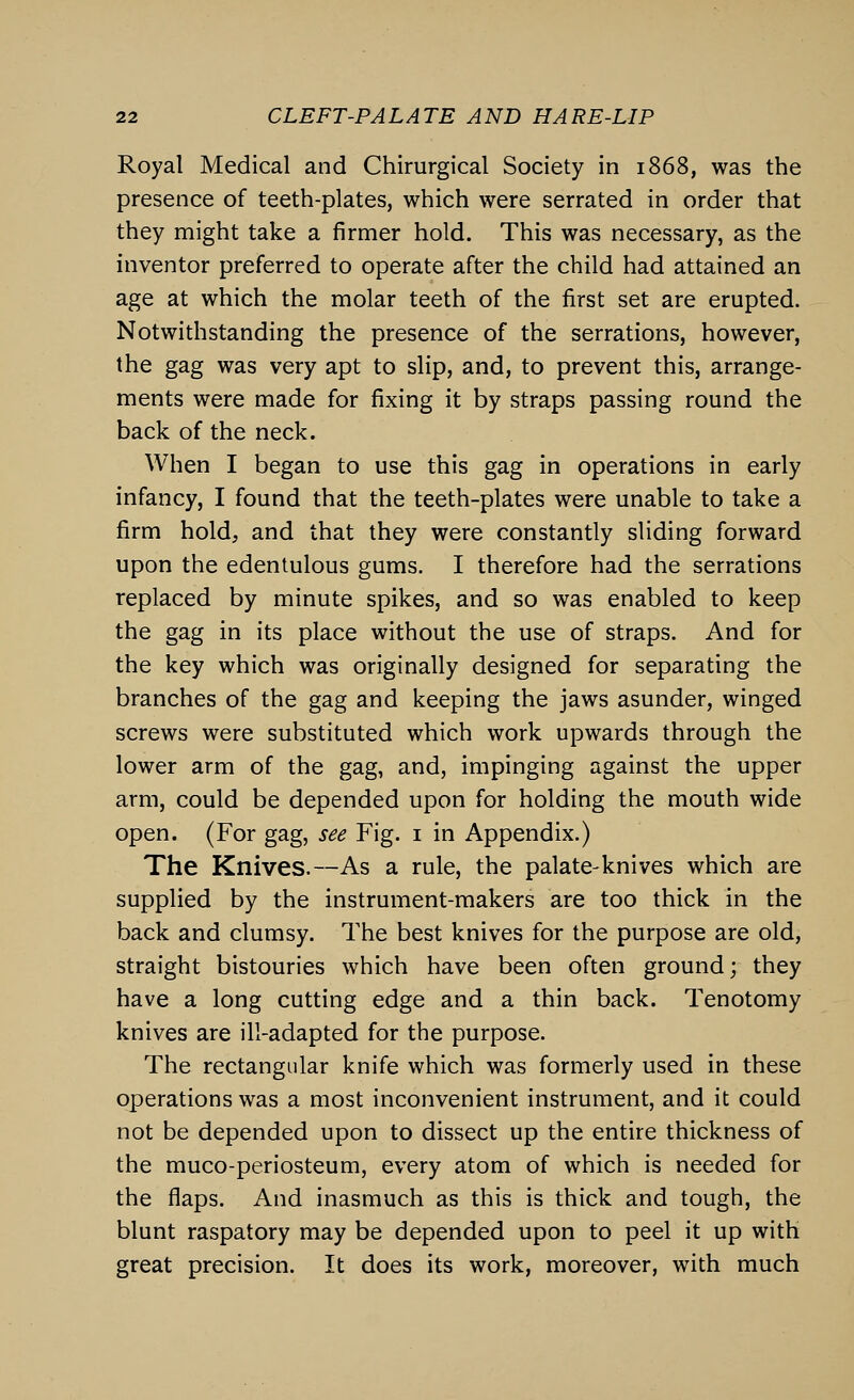 Royal Medical and Chirurgical Society in 1868, was the presence of teeth-plates, which were serrated in order that they might take a firmer hold. This was necessary, as the inventor preferred to operate after the child had attained an age at which the molar teeth of the first set are erupted. Notwithstanding the presence of the serrations, however, the gag was very apt to slip, and, to prevent this, arrange- ments were made for fixing it by straps passing round the back of the neck. When I began to use this gag in operations in early infancy, I found that the teeth-plates were unable to take a firm hold, and that they were constantly sliding forward upon the edentulous gums. I therefore had the serrations replaced by minute spikes, and so was enabled to keep the gag in its place without the use of straps. And for the key which was originally designed for separating the branches of the gag and keeping the jaws asunder, winged screws were substituted which work upwards through the lower arm of the gag, and, impinging against the upper arm, could be depended upon for holding the mouth wide open. (For gag, see Fig. 1 in Appendix.) The Knives.—As a rule, the palate-knives which are supplied by the instrument-makers are too thick in the back and clumsy. The best knives for the purpose are old, straight bistouries which have been often ground; they have a long cutting edge and a thin back. Tenotomy knives are ill-adapted for the purpose. The rectangular knife which was formerly used in these operations was a most inconvenient instrument, and it could not be depended upon to dissect up the entire thickness of the muco-periosteum, every atom of which is needed for the flaps. And inasmuch as this is thick and tough, the blunt raspatory may be depended upon to peel it up with great precision. It does its work, moreover, with much