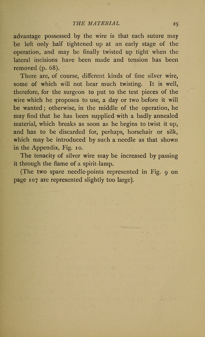 advantage possessed by the wire is that each suture may be left only half tightened up at an early stage of the operation, and may be finally twisted up tight when the lateral incisions have been made and tension has been removed (p. 68). There are, of course, different kinds of fine silver wire, some of which will not bear much twisting. It is well, therefore, for the surgeon to put to the test pieces of the wire which he proposes to use, a day or two before it will be wanted; otherwise, in the middle of the operation, he may find that he has been supplied with a badly annealed material, which breaks as soon as he begins to twist it up, and has to be discarded for, perhaps, horsehair or silk, which may be introduced by such a needle as that shown in the Appendix, Fig. 10. The tenacity of silver wire may be increased by passing it through the flame of a spirit-lamp. (The two spare needle-points represented in Fig. 9 on page 107 are represented slightly too large).