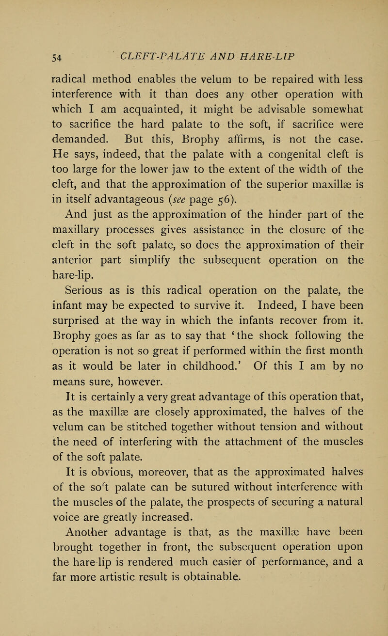 radical method enables the velum to be repaired with less interference with it than does any other operation with which I am acquainted, it might be advisable somewhat to sacrifice the hard palate to the soft, if sacrifice were demanded. But this, Brophy affirms, is not the case. He says, indeed, that the palate with a congenital cleft is too large for the lower jaw to the extent of the width of the cleft, and that the approximation of the superior maxillae is in itself advantageous (see page 56). And just as the approximation of the hinder part of the maxillary processes gives assistance in the closure of the cleft in the soft palate, so does the approximation of their anterior part simplify the subsequent operation on the hare-lip. Serious as is this radical operation on the palate, the infant may be expected to survive it. Indeed, I have been surprised at the way in which the infants recover from it. Brophy goes as far as to say that ' the shock following the operation is not so great if performed within the first month as it would be later in childhood.' Of this I am by no means sure, however. It is certainly a very great advantage of this operation that, as the maxillae are closely approximated, the halves of the velum can be stitched together without tension and without the need of interfering with the attachment of the muscles of the soft palate. It is obvious, moreover, that as the approximated halves of the soft palate can be sutured without interference with the muscles of the palate, the prospects of securing a natural voice are greatly increased. Another advantage is that, as the maxillae have been brought together in front, the subsequent operation upon the hare-lip is rendered much easier of performance, and a far more artistic result is obtainable.