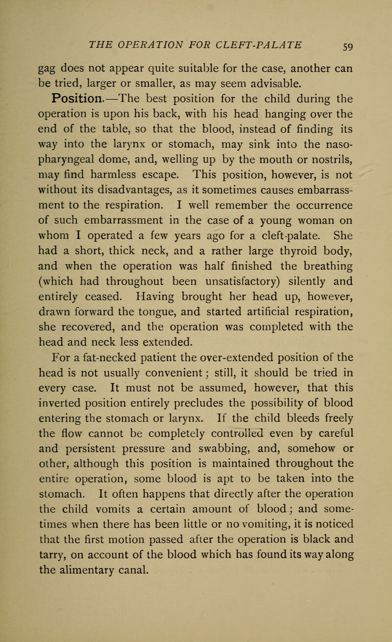 gag does not appear quite suitable for the case, another can be tried, larger or smaller, as may seem advisable. Position.—The best position for the child during the operation is upon his back, with his head hanging over the end of the table, so that the blood, instead of finding its way into the larynx or stomach, may sink into the naso- pharyngeal dome, and, welling up by the mouth or nostrils, may find harmless escape. This position, however, is not without its disadvantages, as it sometimes causes embarrass- ment to the respiration. I well remember the occurrence of such embarrassment in the case of a young woman on whom I operated a few years ago for a cleft-palate. She had a short, thick neck, and a rather large thyroid body, and when the operation was half finished the breathing (which had throughout been unsatisfactory) silently and entirely ceased. Having brought her head up, however, drawn forward the tongue, and started artificial respiration, she recovered, and the operation was completed with the head and neck less extended. For a fat-necked patient the over-extended position of the head is not usually convenient; still, it should be tried in every case. It must not be assumed, however, that this inverted position entirely precludes the possibility of blood entering the stomach or larynx. If the child bleeds freely the flow cannot be completely controlled even by careful and persistent pressure and swabbing, and, somehow or other, although this position is maintained throughout the entire operation, some blood is apt to be taken into the stomach. It often happens that directly after the operation the child vomits a certain amount of blood; and some- times when there has been little or no vomiting, it is noticed that the first motion passed after the operation is black and tarry, on account of the blood which has found its way along the alimentary canal.