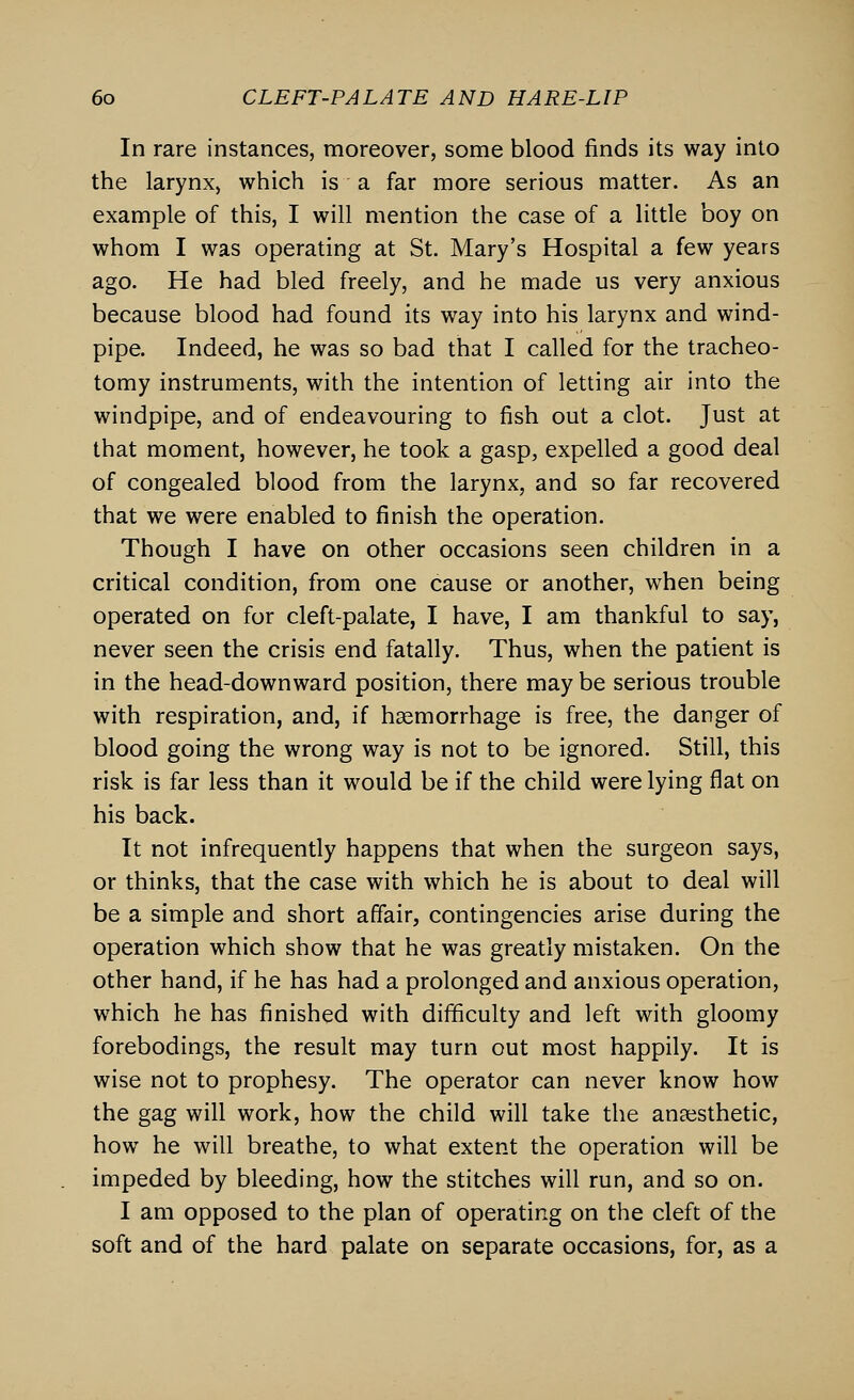 In rare instances, moreover, some blood finds its way into the larynx, which is a far more serious matter. As an example of this, I will mention the case of a little boy on whom I was operating at St. Mary's Hospital a few years ago. He had bled freely, and he made us very anxious because blood had found its way into his larynx and wind- pipe. Indeed, he was so bad that I called for the tracheo- tomy instruments, with the intention of letting air into the windpipe, and of endeavouring to fish out a clot. Just at that moment, however, he took a gasp, expelled a good deal of congealed blood from the larynx, and so far recovered that we were enabled to finish the operation. Though I have on other occasions seen children in a critical condition, from one cause or another, when being operated on for cleft-palate, I have, I am thankful to say, never seen the crisis end fatally. Thus, when the patient is in the head-downward position, there may be serious trouble with respiration, and, if haemorrhage is free, the danger of blood going the wrong way is not to be ignored. Still, this risk is far less than it would be if the child were lying flat on his back. It not infrequently happens that when the surgeon says, or thinks, that the case with which he is about to deal will be a simple and short affair, contingencies arise during the operation which show that he was greatly mistaken. On the other hand, if he has had a prolonged and anxious operation, which he has finished with difficulty and left with gloomy forebodings, the result may turn out most happily. It is wise not to prophesy. The operator can never know how the gag will work, how the child will take the anaesthetic, how he will breathe, to what extent the operation will be impeded by bleeding, how the stitches will run, and so on. I am opposed to the plan of operating on the cleft of the soft and of the hard palate on separate occasions, for, as a