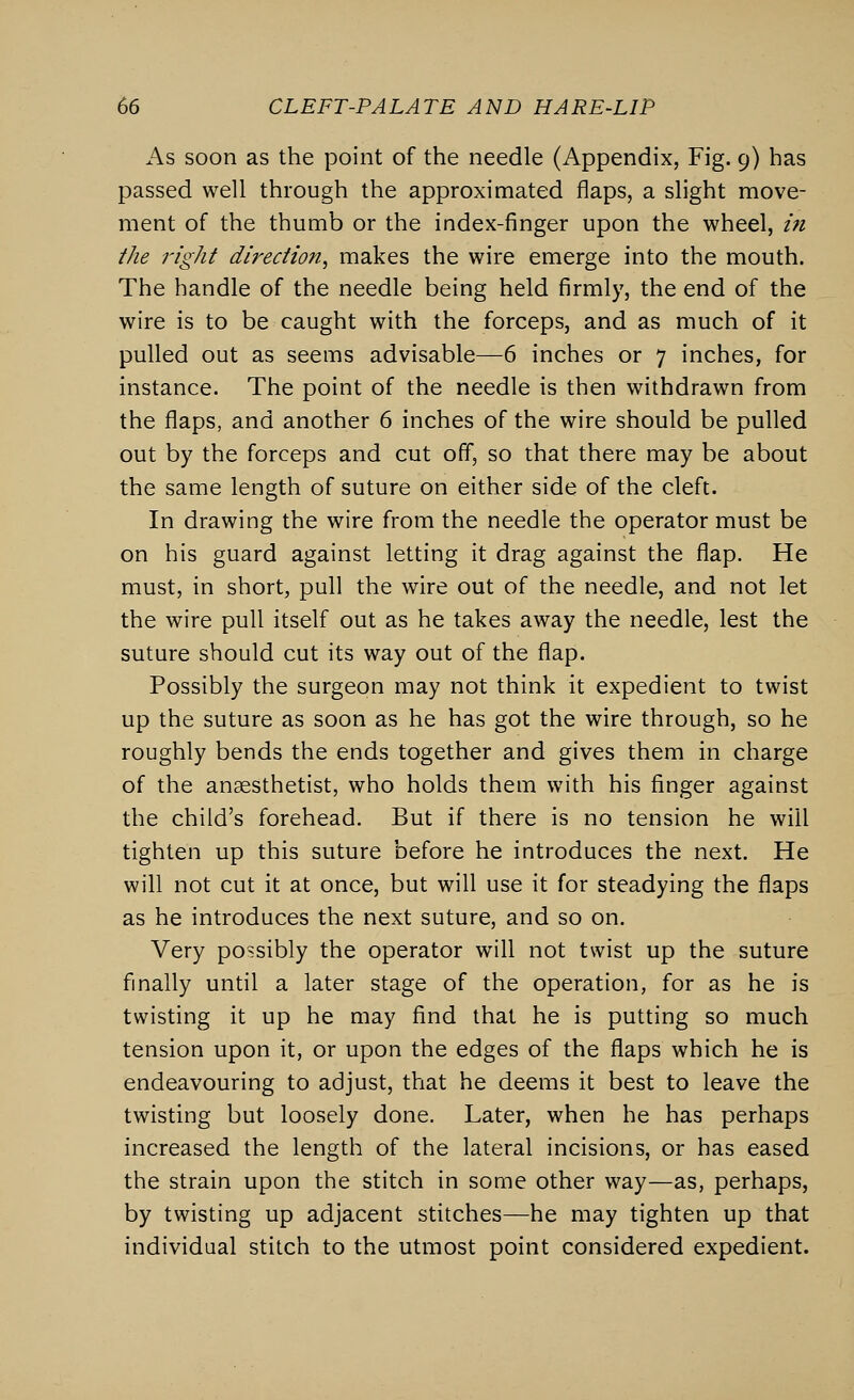 As soon as the point of the needle (Appendix, Fig. 9) has passed well through the approximated flaps, a slight move- ment of the thumb or the index-finger upon the wheel, in the right direction, makes the wire emerge into the mouth. The handle of the needle being held firmly, the end of the wire is to be caught with the forceps, and as much of it pulled out as seems advisable—6 inches or 7 inches, for instance. The point of the needle is then withdrawn from the flaps, and another 6 inches of the wire should be pulled out by the forceps and cut off, so that there may be about the same length of suture on either side of the cleft. In drawing the wire from the needle the operator must be on his guard against letting it drag against the flap. He must, in short, pull the wire out of the needle, and not let the wire pull itself out as he takes away the needle, lest the suture should cut its way out of the flap. Possibly the surgeon may not think it expedient to twist up the suture as soon as he has got the wire through, so he roughly bends the ends together and gives them in charge of the anaesthetist, who holds them with his finger against the child's forehead. But if there is no tension he will tighten up this suture before he introduces the next. He will not cut it at once, but will use it for steadying the flaps as he introduces the next suture, and so on. Very possibly the operator will not twist up the suture finally until a later stage of the operation, for as he is twisting it up he may find that he is putting so much tension upon it, or upon the edges of the flaps which he is endeavouring to adjust, that he deems it best to leave the twisting but loosely done. Later, when he has perhaps increased the length of the lateral incisions, or has eased the strain upon the stitch in some other way—as, perhaps, by twisting up adjacent stitches—he may tighten up that individual stitch to the utmost point considered expedient.