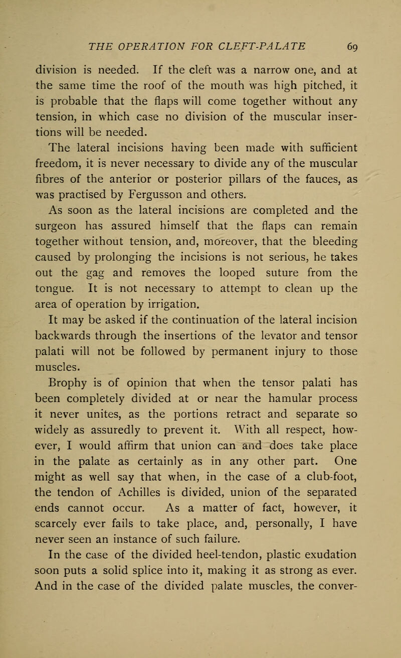 division is needed. If the cleft was a narrow one, and at the same time the roof of the mouth was high pitched, it is probable that the flaps will come together without any tension, in which case no division of the muscular inser- tions will be needed. The lateral incisions having been made with sufficient freedom, it is never necessary to divide any of the muscular fibres of the anterior or posterior pillars of the fauces, as was practised by Fergusson and others. As soon as the lateral incisions are completed and the surgeon has assured himself that the flaps can remain together without tension, and, moreover, that the bleeding caused by prolonging the incisions is not serious, he takes out the gag and removes the looped suture from the tongue. It is not necessary to attempt to clean up the area of operation by irrigation. It may be asked if the continuation of the lateral incision backwards through the insertions of the levator and tensor palati will not be followed by permanent injury to those muscles. Brophy is of opinion that when the tensor palati has been completely divided at or near the hamular process it never unites, as the portions retract and separate so widely as assuredly to prevent it. With all respect, how- ever, I would affirm that union can and does take place in the palate as certainly as in any other part. One might as well say that when, in the case of a club-foot, the tendon of Achilles is divided, union of the separated ends cannot occur. As a matter of fact, however, it scarcely ever fails to take place, and, personally, I have never seen an instance of such failure. In the case of the divided heel-tendon, plastic exudation soon puts a solid splice into it, making it as strong as ever. And in the case of the divided palate muscles, the conver-