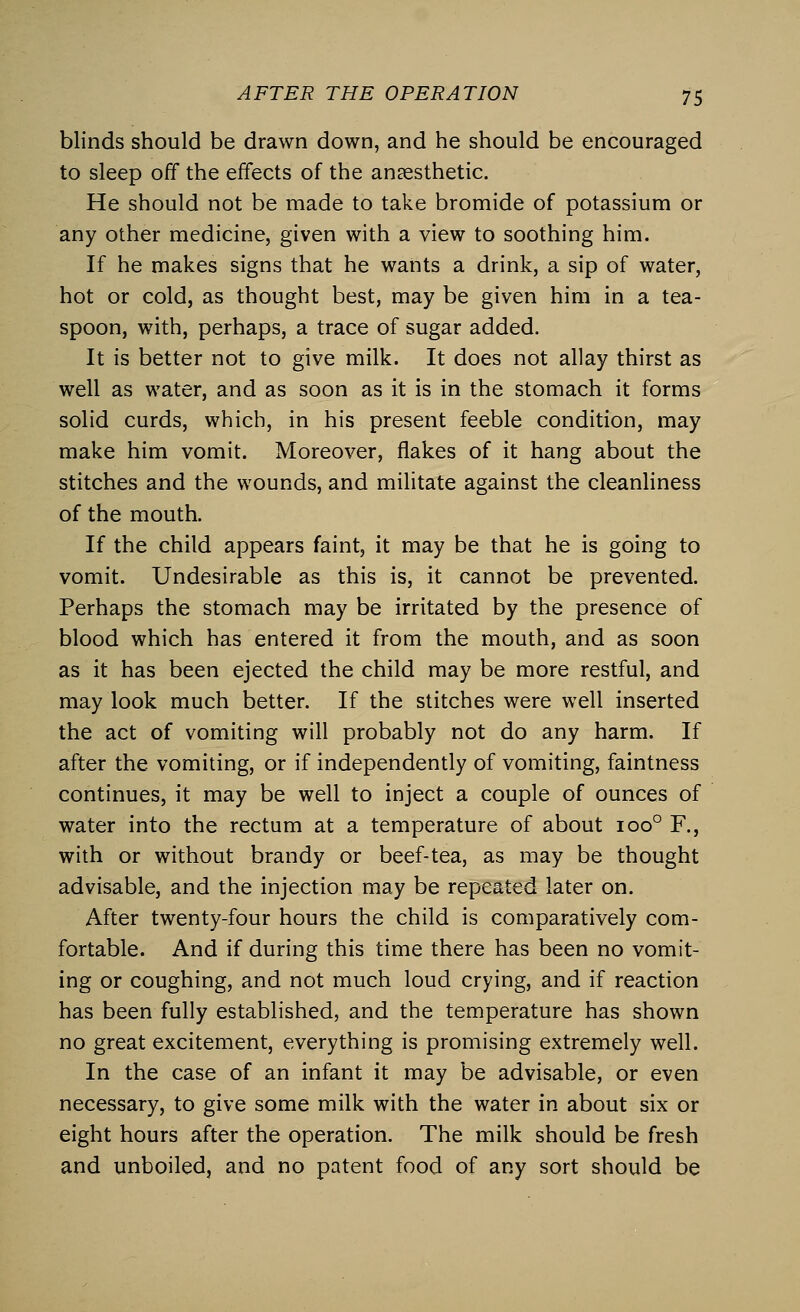 blinds should be drawn down, and he should be encouraged to sleep off the effects of the anaesthetic. He should not be made to take bromide of potassium or any other medicine, given with a view to soothing him. If he makes signs that he wants a drink, a sip of water, hot or cold, as thought best, may be given him in a tea- spoon, with, perhaps, a trace of sugar added. It is better not to give milk. It does not allay thirst as well as water, and as soon as it is in the stomach it forms solid curds, which, in his present feeble condition, may make him vomit. Moreover, flakes of it hang about the stitches and the wounds, and militate against the cleanliness of the mouth. If the child appears faint, it may be that he is going to vomit. Undesirable as this is, it cannot be prevented. Perhaps the stomach may be irritated by the presence of blood which has entered it from the mouth, and as soon as it has been ejected the child may be more restful, and may look much better. If the stitches were well inserted the act of vomiting will probably not do any harm. If after the vomiting, or if independently of vomiting, faintness continues, it may be well to inject a couple of ounces of water into the rectum at a temperature of about ioo° F., with or without brandy or beef-tea, as may be thought advisable, and the injection may be repeated later on. After twenty-four hours the child is comparatively com- fortable. And if during this time there has been no vomit- ing or coughing, and not much loud crying, and if reaction has been fully established, and the temperature has shown no great excitement, everything is promising extremely well. In the case of an infant it may be advisable, or even necessary, to give some milk with the water in about six or eight hours after the operation. The milk should be fresh and unboiled, and no patent food of any sort should be