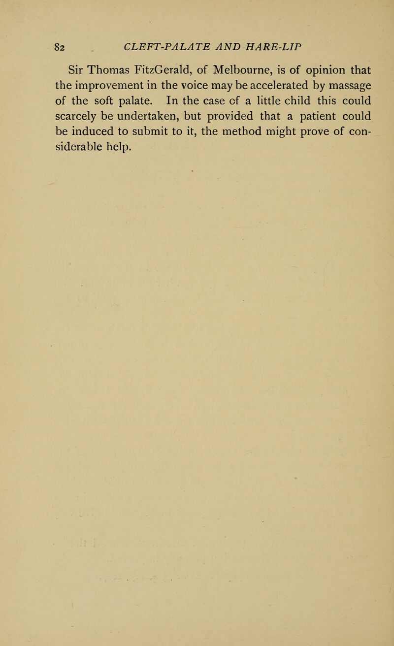 Sir Thomas FitzGerald, of Melbourne, is of opinion that the improvement in the voice may be accelerated by massage of the soft palate. In the case of a little child this could scarcely be undertaken, but provided that a patient could be induced to submit to it, the method might prove of con- siderable help.
