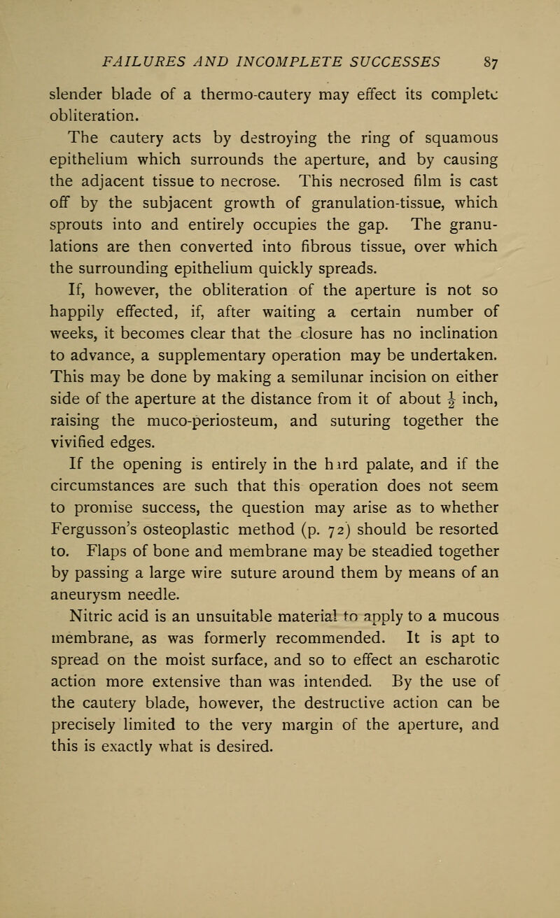 slender blade of a thermo-cautery may effect its complete obliteration. The cautery acts by destroying the ring of squamous epithelium which surrounds the aperture, and by causing the adjacent tissue to necrose. This necrosed film is cast off by the subjacent growth of granulation-tissue, which sprouts into and entirely occupies the gap. The granu- lations are then converted into fibrous tissue, over which the surrounding epithelium quickly spreads. If, however, the obliteration of the aperture is not so happily effected, if, after waiting a certain number of weeks, it becomes clear that the closure has no inclination to advance, a supplementary operation may be undertaken. This may be done by making a semilunar incision on either side of the aperture at the distance from it of about J inch, raising the muco-periosteum, and suturing together the vivified edges. If the opening is entirely in the hird palate, and if the circumstances are such that this operation does not seem to promise success, the question may arise as to whether Fergusson's osteoplastic method (p. 72) should be resorted to. Flaps of bone and membrane may be steadied together by passing a large wire suture around them by means of an aneurysm needle. Nitric acid is an unsuitable material to apply to a mucous membrane, as was formerly recommended. It is apt to spread on the moist surface, and so to effect an escharotic action more extensive than was intended. By the use of the cautery blade, however, the destructive action can be precisely limited to the very margin of the aperture, and this is exactly what is desired.