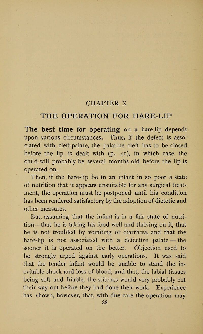 THE OPERATION FOR HARE-LIP The best time for operating on a hare-lip depends upon various circumstances. Thus, if the defect is asso- ciated with cleft-palate, the palatine cleft has to be closed before the lip is dealt with (p. 41), in which case the child will probably be several months old before the lip is operated on. Then, if the hare-lip be in an infant in so poor a state of nutrition that it appears unsuitable for any surgical treat- ment, the operation must be postponed until his condition has been rendered satisfactory by the adoption of dietetic and other measures. But, assuming that the infant is in a fair state of nutri- tion—that he is taking his food well and thriving on it, that he is not troubled by vomiting or diarrhoea, and that the hare-lip is not associated with a defective palate — the sooner it is operated on the better. Objection used to be strongly urged against early operations. It was said that the tender infant would be unable to stand the in- evitable shock and loss of blood, and that, the labial tissues being soft and friable, the stitches would very probably cut their way out before they had done their work. Experience has shown, however, that, with due care the operation may